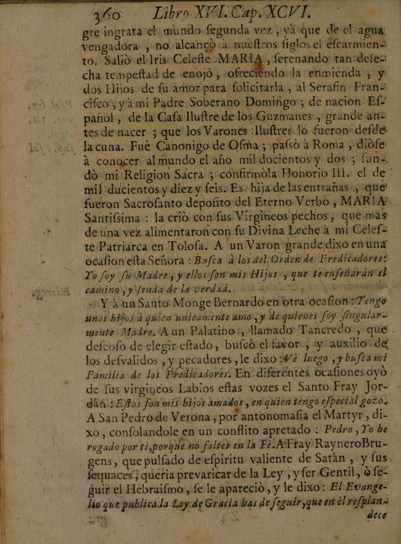 z60 Libro XBLEap.XCVIL gre ingrata el: mundo fegunda vez, ya que de el agua =vengadora- , no alcanco-a nucítros figlos e elcarmien= to. Salió el Iris Celefte MARIA, ferenando tan'defez: cha tempeftad de «enojó , «ofreciendo la enmienda; y ! dos Hlijos de fu amor para folicitarla , al Serafin Frans ed cifcoy y ami Padre Soberano Domingo; de nacion: EfY . panol, «dela Cafa Huftre delos Guzmanes, grande anz tesdenacer ; que los Varones :lluftres. lo fueron“defdé to Lacuna. Fué Canonigo de Ofma; pasó a Roma , diofe 4 conocer al mundo el año mil docientos y dos; fun=, do: mi Religion Sacra 3 confirmo!la Flonorio lil. el de ' mil ducientosy diez y feis. Es. hija de lasentrañas , que fueron Sacrofanto depofito del Bterno Verbo, MARIA. . Santifsima : la crio con lus Virgineos pechos, quemas 00 sa de una vez alimentaron con fu Divina Leche a mi Celef= te Patriarca en Tolofa. A un Varon' grande dixo enunad &gt; ocafionefta Señora : Bufta 4 los del Orden de Predicadores: Yo foy fu Madre, jyiellos foo mis Hijos y: que teenfeñaran el a camino yy'fenda dela verdad... &gt; a Y A ná Sañto Monge Bernardo en btra ocalion Tengo | dinos hijos d qmien unicamente amo', y de quienes fo) Jingulara mente. Madre. ¿A an: Palatino:, llamado Tancredo, que - defeofo de elegir eftado, bufed el favor:, yo auxilio de los defvalidos , y pecadores, le dixo: Ve luego y y bufca mi Familia de los Predicadores. En diféréntes Ocafiones oyo - de fas virgineos Labios eftas vozes el Santo Fray Jor- dif :Ejtos fon mis bijos amados yen quien tengo efpectal gozo. A San Pedro de Verona, por antonomaña el Martyr , di- xo, confolandole en un conflito apretado : Pedro ,Yo be regado por ti,porque no faltes en la Fe.ATEtay RayneroBru- gens, que pulíado de efpiritu valiente de Satan , y fus. feyuaces¡ queria prevaricar de la Ley , y fer Gentil, ofez guir el Hebraifmo, fe le aparecio, y le dixo: El Evange- lio que pablicala Ley de Gracia has de feguir,que ¿00 | q EN | dece “e ' re tl DoS p 3 y e . &gt; po y - má