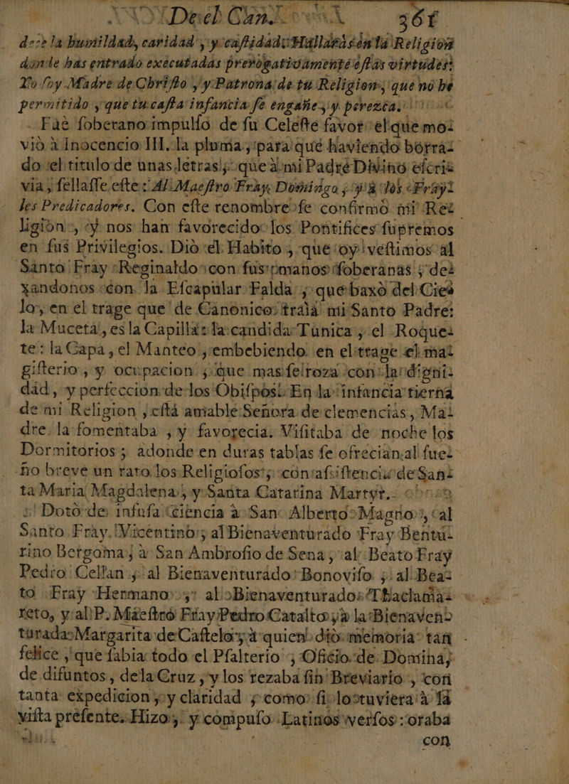+. NOIA ORAL ol y$6f. de:e la humildad, cavidad y yocafidadoHaldrasónta Religion dinde has entrado executadas P renogativamentie fas virtudes: Yo (ny Madre de Chrifio /y Patrona de tu Religiom;'que nó bé permitido y quetucafa infancia fe engañes y perezca.'! 16 - Fue foberano impullo de fu CeleÑe favor el quemo: vió 4 Inocencio 1H.la pluma, para qué haviendo borras. do :el titulo de unas letras! que dni Padré Divino eferis E via, fellafle cfte: 4/Masfiro Fray Domiriga,918:105 Fray! | les Predicadores. Con efte renombre &gt;fe confirmó mi Rel ligióno, y) nos han favorecido: los Pontifices fupremos en fus Privilegios. Dio el Habito , que oy iveftimos al Santa' Fray «Reginatdocon fusmanosfoberanas y dez xandonos &lt;con. la Efcapular Falda, quéebaxo del Cies lo; en el trage que de Cano nico trala mi Santo Padre: la Muceta', es la Capillazla:candida Túnica, el Roques te: la Capa, el Manteo y:embebiendo. en eltrage ebmal gifterio, y ocupacion: que mas felroza con: lardianio did, y perfeccion de-los Obifposi En dai ntancia tierna demi Religion ,cftá amable: Señora de clemenciás, Mal dre. la fomeñtaba , y favorecia. Vilitaba de noche los Dormitorios; adonde en duras tablas fe ofrecian:al fuel -Bo breve un rato, los Religiofos?;:contafiiftenciódeSani ta Maria Magdalena) yoSanta Catarina Martgr,- 0bosa -s Dotode infufa (Ciencia 2 San: Alberto&gt;Magno», cal Santo Fray. Vicentinbr; al Bienaventurado Fra y Bent rino Betgamay a San Ambrofio de Sena, val: Beato Pray Pedro: Cellan yal Bienaventuráado'Bonovifo. ¿al Beal - to Fray Hermano”, al oBienaventurados Thaclamas +. reto, y/:allP. Máeftró Ftay Pedro Catalto y la Biemaven&gt; turadasMargaritadeC afteloy aquien! dio: memoria: tar felice que labia todo el Plalrerio ; Ofélo. de Domina; de difuntos, delaGruz , y los rezaba fihb' Breviario :, ofi . tanta: expedicion yy claridad y como fiplosruviera A 14 -vifta prefe nte. Hizo», y compaío «Latinos werfos::oraba y . con TIM o EOS