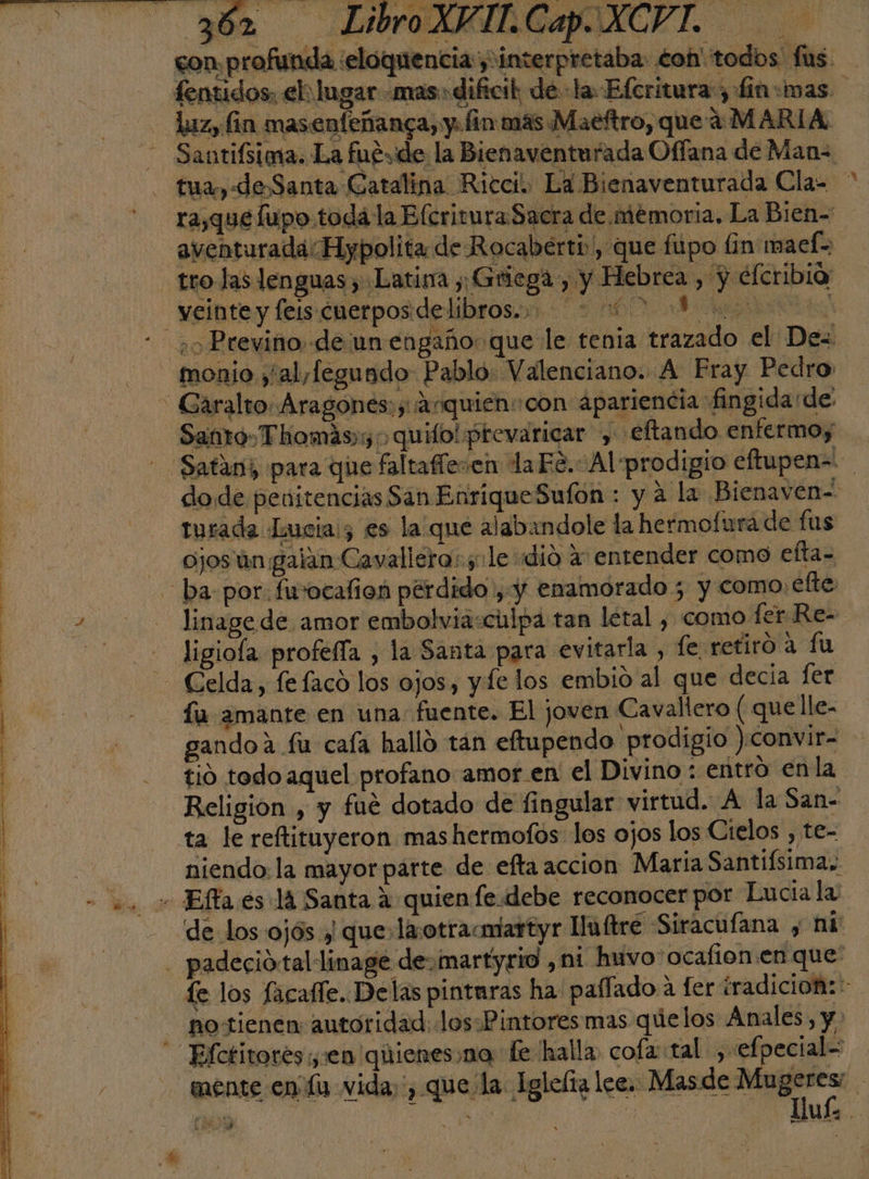 con profunda :eloquencia y interpretaba: €oh' todos: fas. fentidos, eh lugar «mas dificil de -la-Efcritura, fin:was. laz, fin masenfeñanca, y. fin: más Maeftro, que a MARIA. —Santifsimia. La fueyde la Bienaventurada Offana de Man tua, «Je Santa Catalina Ricci. La Bienaventurada Cla= ra,que fupo toda la Elcritura Sacra de. memoria. La Bien= aventuradaHypolita de Rocaberti, que fupo lin maef= trolas lenguas , Latina y; Griega , y Hebrea , y elcribia _yeinte y feis cuerpos delibros. 20 - ¿o Previno.de un engaño: que le tenia trazado el Des monio y'al,fegundo Pablo: Valenciano. A Fray Pedro - Garalto. Aragones: y ¡anquien:con apariencia fingida de Santo» Thomás;y &gt; quilo!prevaricar , eftando enfermoy - Satan para que faltaferen la Fé. Al prodigio eftupen= dode penitencias San EnriqueSufon : y a la Bienaven- turada Lucia:; es la que alabandole la hermofurá de fus ojos'ún galan Cavallero: sole dió a entender como efta- ba por. fuvocafion pérdido , y enamorado 5 y como. efte - linagede amor embolvia:culpa tan letal , como fer Re- ligiola profefía , la Santa para evitarla , fe retiro a fu Celda, fefaco los ojos, y fe los embio al que decia fer fu amante en una fuente. El joven Cavallero (quelle- gandoa fu caía hallo tán eftupendo prodigio )convir= ti0 todo aquel profano amor en el Divino : entró enla Religion , y fué dotado de fingular virtud. A la San- ta le reftituyeron mas hermofos los ojos los Cielos , te- niendo: la mayor parte de efta accion María Santiísima,. - Efta es lá Santa a quien fe.debe reconocer por Lucia la de los ojós y que:la otracmartyr luftre Siracufana , ni - padeció:tallinage devimartyrid , ni huvo-ocafion.en que: fe los facalíe. Delas pintaras ha paffado a fer iradicioñ:*- no tienen autoridad: los.Pintores mas quelos Anales, y. - Efctitotes ven qhienes:na fe halla cofa: tal: , «efpecial= mente en fu vida, que la Iglefta lee. Masde Ma o : EE | . ha e Uuí- :