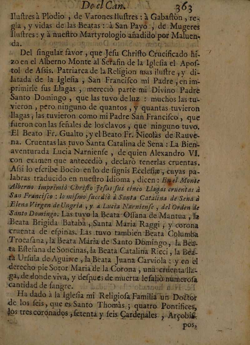 Tluftresa Plodio' , de VaronesHuftres : A Gabaftón , rez gla, y vidas delas Beatas:04 San Pay ) y de ¿Mugeres Iluftres: y A hueftto Martyrologio añadido! or Maluens dare or o mo O. oro kid 3d0 3 GE A As - Del fingular favor , que Jefu Chrifto Crucificado hi. * zo en el Alberno Monte al Setafin de la Igleña el. Apof- _ Aol de Afsis. Patriarca de la Religion mas ¡ilnftre ¿y di datada de la Iglefia , San Francilco mi Padre ,enim- primirle fus Llagas y mereció parte mi Divino Padre Santo Domingo , que las tuvo deluz: : muchos lastut: Vieron, pero.ninguno de quantos cantas tuvieron llagas; las tuvieron como mi Padre San Francifco , que fueron con las feñales de los clayos y que ninguno tuvo, “El Beato Fr. Gualto , y el Beato Fr. Nicolas de Rauve- -na. Cruentaslas tuvo Santa Catalina de Sena : La Bien: aventurada Lucia Narnienfe , de quien Alexandro VI, con examén que antecedió , declaro tenerlas cruentas, “Aísi lo efcribe Bocio+enlo:de fignis Ecclefiz”, cuyas pa= abras traducido en nueítro Idioma , dicen: Exmél Monte ¡¡Alberno: imprimió Chrifto Jefas fas cinco Lladas cruentas a San Francifto : lowmifmo fucedio ¿Santa Catáliña de'Seháró Elena Virgen deUngria , y a Lucía Narnienfe ; del Orden de Santo Domingo. Lastuyo la Beata: Offana de Mantua , la ¿Beata Brigida: 'Bataba:y¡Santa' María Raggi ; y corona ¿cruenta de efpinas. Las .tuvo tambien Beata Columba ¡Trocafana,la Beáta Máriao de Santo Dómin goy La Bea ta Eftefana de Soncinas, la Beata Catalina Ricci, la Béd. 22 Urfula de-Aguine,la Beata Juana Carviola : y. en el derecho pie Soror Maria de la Corona , uniscódentadlas | 24, de donde viva, y defpues de muerta lefalivmimcrofa cantidad de lanpres: ou bibi As obsmadl ÁSIRAA Ha dado a la Iglefia mi Religiofa Familia ur Doftor de los. feis, que es. Santo Thomás.; quatro. Pontifices, - dos trescorónados ¿fetenta y feis Cardenales. , Arcobié. ee | eN A . pos, YA ws