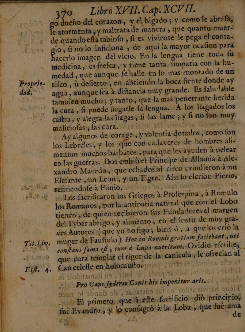 po. Brogrito 0 - A A e uba ra ' ES e iii: dl nn rs Libro XVIL.CapeXCV IT. le atormenta &gt; y maltrata de manera , que qu anto:muer-. de quando efta rabiofo , fi es viviente le pega el conta- io, fi no lo inficiona', de aqui ia mayor ocalion para bas imagen. del vicio. En la lengua tiene .toda fu niedicina , esfrefca,” y tiene tanta. fimpatia con la hu- medad, que aunque fe halle en lo: mas:montado de un' * agua , aunque fea a diftancia muy grande. Es faludable tambien mucho; y tanto, que la mas penetrante herida la cura , fi puede llegarle la lengua. A los llagados los caftra, y alegra las llagas» £1 las lame; y fi no fon: muy maliciofas:, las cura. - 1D el A A Ay algunos de corages y valentia dotados, como fon mentan muchos bárbaros.) para que, les ayuden a pelear enlas guerras. Dos embio.el Principe: de;Albania 4 Ale- xandro Macedo, que echados'al circo yrindierona un Elefante, un Leon!, y un Tigre. Aísilo efcribe Pierios refiriendofe a Plinio. 000000 a RO AS ¿¡Lós Sacrificaron los Griegos 2: Proferpina:, 2 Romulo lós Romanos.,/por lasantipatibonatural que con el-Loba tienén y de quiensrecibieron: fus Fu ndadores:al margen ves Autores! («que yo vofigo; bien si, a quelos crio la. muger de Fauftulo ) Hoc. in Romuli gratiam faciebant , uti confians fama efi y cum a Lupa nutritim. «Ovidio eferibes. | que, para templat el rigor de.la-canicula' le ofrecian al da DS Y Cs 4 hdi | y - E 7 &lt; Ñ e AS A , A e AE Y e] 3 10! PIO g ide 00 Pro Cape fydereo Canis his imponitararisio 000 05 q 2 pi AU y DA 2143 ¿ TODA da . 00 El primero, que av efe: fact ifició! dió principio, fué Eyandro,, y lo confagró ala: Loba: cairo. gi dl 0 A 0 - sA* y . ] j $ e DE RE