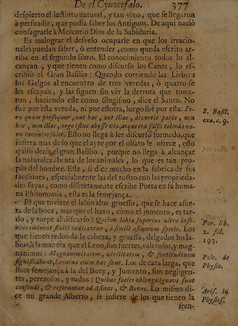 OEL: Eymocefalo. A caclplacicad: lirio y tan vivo, que fellegaron «confagrarle: a Mercurio Dios de la Sabiduria. cancan , » y que tienen como difcurfo los Canes ; lo el» «cribió el Gran Balilio : ¿Quando corriendo las. Liebres ¿los Galgos al encuentro de'trés veredas , O. quatro. le ra mochis Soles Elto no llega a fer difcurío formado, que “guifo deciwel gran Bafilio ; porque no. llega: a alcancar «facciones, elpecialmente las del roftro cón las proprieda- na 'Phifonomia, ellaes la femej janca. E Ya delaboca, mas que el baxo, '¿ómo'el y júmento , es tar- do , y torpe Ñ difcurfo *; Quibin. labia fuperias ultra infe- que tienen redonda la cabeza, y gruefía, delgados losla- -bios,áTa manera que el Leon, fon fuertes, val erofos,y mag- ¿BAnimos : Maguanimitatem, vivilitatem-, O fortitudiner Do: reo Leonina enim hec funt. Los de cara larga, que Hace femejancaá la del Buey, y Jumento, fon: negligen- tes, perezolos, y rudos : Quibas facies oblongaignavi funt | ¿a , Preferantur ad Afínús y O Boves. Lo mifmo di- ce mi grande Alberto, ade infiere de los que tienen la fren- 2 PON Pole. dé Phyilio. .*: Phyfiof