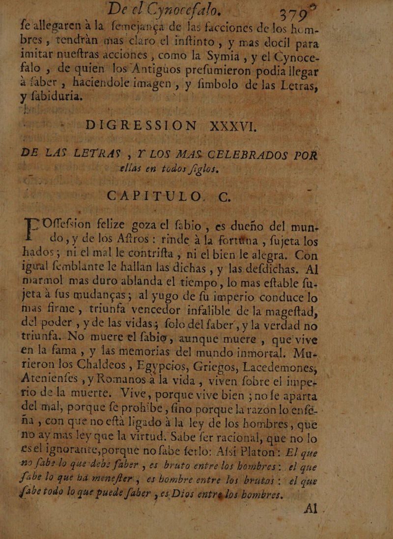 por EN ele &gt; goza el E Blo q a | | abio , es dueño del mun. do, y de los Aftros : rinde A la forttina , fujeta los hados; ni el mal le contrifta , ni el bien le al egra. Con igual fomblante le hallan las dichas , y las defdichás. AL marmol mas duro ablanda el tiempo, lo mas eftable fu. Jeta a fus mudancas; al yugo de fu imperio conduce lo mas firme , triunfa vencedor infalible de la mageftad, del poder , y de las vidasz folo del faber”, y la verdad no triunfa. No muere el fabig, aunque muere , que vive en la fama , y las memorias del mundo ¡in mortal. Mu. . rieron los Chaldeos , Egypcios, Griegos, Lacedemones, «Atenientes , y Romanos a la vida, viven fobre el impez mo de la muerte. Vive, porque vive bien ;nofe aparta ña, con que no efta ligado a la ley de los hombres, que - no ay mas ley que la virtud. Sabe fer racional, que no | o esel ignorante,porque no fabe ferlo: Abi Platon: El que m9 fabelo querdeb: faber , es bruto entrelos hombres: el que Jabe lo q ue ha menefter, es bombre entre los brutos: el que fabetodo lo que puede Jaber yes Dios entrados hombres. 4 An