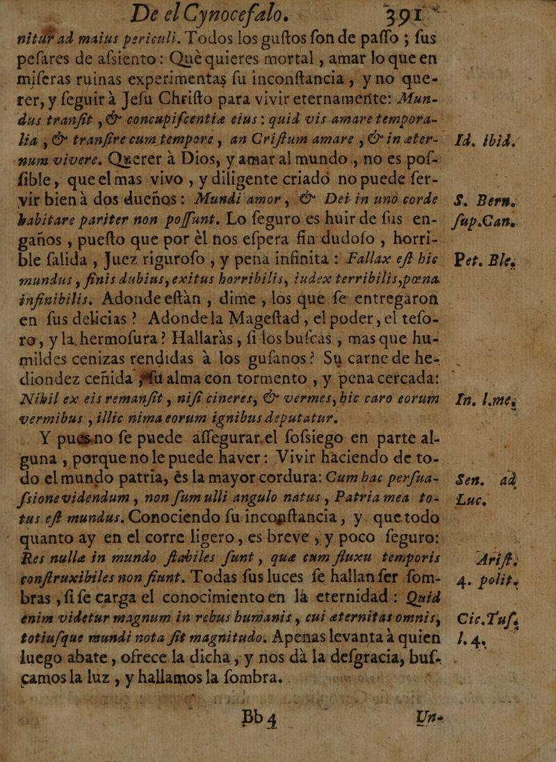 “ . DeelCymocefalo. Eo ni: 8% ad mais periculi. Todos los guftos fon de paffo ; fus pelares de afsiento: Qué quieres mortal , amar lo queen miferas ruinas experimentas fu inconftancias y no que- lia ¿O tranfire cum. tempore , an Criftum amare . ¿O in ater- fible, queel mas vivo, y diligente criado no puede: fer- babitave pariter non poffant. Lo feguro es huir de fus en- mundos, ful dubinsyeáitas horribilis, iudex terribilis pena Se Bern. Jup.Cano Pes. Ble, en fus delicias? -Adondela Mageltad, el poder, el tefo= ro, y la hermofura? Hallarás, fi dos bufcas , mas que hu- mides cenizas rendidas a. py guíanos? Su carne de he- O E diondez ceñida Mitalma con tormento , y pena cercada: _vermibas y ¿llic nima eorum iqnibasdeputater. | ¿A puésno fe puede aflegurar.el fofiiego en. parte E do el mundo patria, és la mayor: cordura: Cum bac perfua- fsionevidendum , non fumulli angulo nátas, Patriamea toz In. [mes q. la Luc. : quanto: ay en el corre ligero, es breve , y poco feguro: Res nulle in mundo Aabiles pi que cam fínxa ds confiruxibiles non int. Todas fus luces fe hallan fer 1 bras ,fife carga el conocimientoen la. eternidad. énim videtur magnum in rebus bumanis , cui aternitasomnis, totiu/que mundi nota fis magnitudo. Apenas levantaa quien luego abate , ofrece la dicha , y nos da la Ainas: buf: camos la laz. hi Y hallamos la [ombra. | ateo 1 TN ES Dd SA AS SÍ 13 37 e e! Mi AL Bb Pu A Aries : 4. polit. Cic, Taf. ld