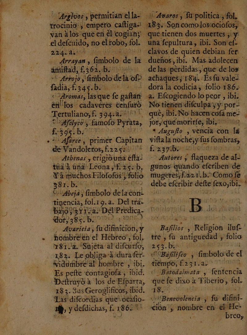 e trocinio! y empero. caftigas van A los queen el cogiany el defcuido, no el tobo, fol. aan Ava z Arrayan ) 6 mbolo. de la astifad, £36%, e as =Arpojo, “Gmbolo de la ofo fadia, -h34g. A 1 «Aromas, Sohut sa gañan és los cadavéres Eehfuro _Tertuliano,£. PIAR e Aye, a: daImolo: Pyrata, 39 b: “A arce y 'primer Capitan de Vandoleros, £ 225% | Atbenas y erigióuna ( Efe tua d aná 'Legna FED. Va muchos Filotofos', folio 381. b.- E Abeja, bala de [4a0r as: fol. 19.4. Del tra» 311- id De Predica. Alea fu difinición, y nombre'én el Hebreo”, ol. 181.2. “Sujeta al' al 182. Le obliga:á-durafer- vidumbre a! hombre , ibi. Es pefte contagiofa, ibid. Deftrayd a los de Efparta,, 183. 3u5 Geroglificos,, ibid. “Las difeordias que: socafio- + y defdichas, £. 1 s60* PAY Hi en Brpoliticá o 183 3» Son comoloscociofosy que tienen dos muertes y. una fepultura, ibi. Son' el dueños, ibi. Mas. adolecen * delas: pérdidas, , que de log achaquesy 184. Esfu vale= dora la codicia; folio-186. q Efcogiendo lo peor, ibi: No tienen difculpay y por- que, ibt. No hacen cofa me- jOry qué morirfe, Hp arag « Augufto y vencia con lá viftala ió lus lombras, £ 27970 j pat E ) Autores ; ' flaqueza de áR ; gunos quando eferiben de - mugeres¿£221).b. 'Comofe . qe cri obio tefexoyibi. ' ¿É E te. Mito e Pa» 14 E be A SS , E ¿ SS 157 AS E y e s Je 2 Baflior y Religion ma tre, fa Ii folio: 273. bis e Bafilifco ; fimbolo de el ciempo, uan | _Batodalmata y ñtentd que le dixo a TiDEMOS fol. de e pa pá ii errónlenia $ e 7 ve PDTCOy,