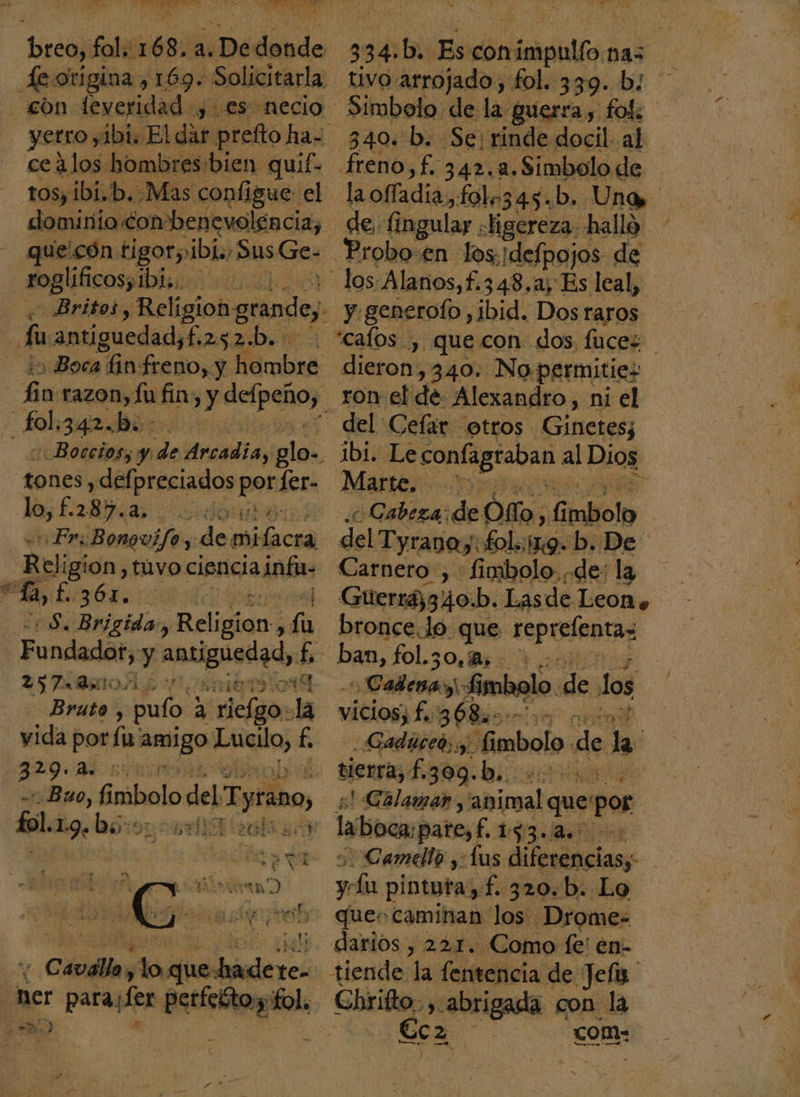 yetro yibi. El dar prefto ha- tos, ibi.b. Mas configue el dominio Combenevolencia, que'cón tigor ibi, Sus Ge- Foglbficospibisio von Britos, Religion grande; Boca in: freno, y mba: y razon, fu fin: Y delpeñoy. A Boccios; y: de Arcadia, ee tones , defpreciados porfer- lo, £287. doo Fri Bonguifo y. de mifacra Religión, tuvo cioniciainán: a haci Beligión fi EronAl Bruto, palo! a eli la yida por: la: Anto Po f. 329.2 0 Bao, ñ mbolo del Tyrano, A ner para Her Pin pol: nn” 340. b. Se: rinde docil al y generofo ,ibid. Dos raros dieron: ,340. No permitie; ron el de Alexandro, ni el del Cefar otros Gineies Marte, &gt; Cabeza: de Ofo, Gtaliolo del Tyranoy fol. 119. b. De Carnero , fimmbolo. de: la bronce Jo que reprefentas ban, fol.3o. BoA o Cadenas: fimbolo. de los vicios; fa 368m. ie -Gadúceó; y, fimbolo de la tierra, f. 309.b,. Ao e! Calamar, bios que: pos laboca pate, 13 a Camello Las leia yla pintuta,f. 320.b. Lo ques caminan los Drome tiende la fentencia de Jefa Chrifto, $8 abrigada con la E€cz com- r