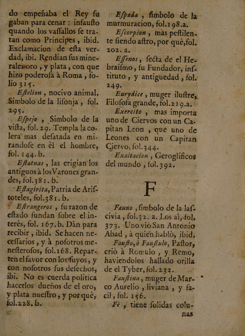 gaban para cenar : infaufto quando los vaffallos le tra- tan como Principes , ibid. Exclamacion de :efta ver- dad, ibi. Rendian fus mine- ralessoro , y plata , con que hizo poderoía ¿Roma , fo- GE - Eftelion , nocivo animal. Símbolo de la lifonja , fol. 2095. AAN Efpejo y Simbolo de la - vifta, fol. 29. Templa la co- lera mas defatada en mi- randofe en el el hombre, fol.144.b. Efatuas y las erigian los antíguos a los Varones gran- des, fol.381.b. toteles, fol.38 1. b. * Efirangeros y Íurazon de eltado fundan fobre el in- terés, fol. 167.b. Dán para recibir , ibid. Se hacen ne- cellarios , y a nofotros me- nefterofos, fol.168. Repar- tenelfayor con losfuyos, y - con nofotros fus deflechos, ibi. No es cuerda politica hacerlos dueños de el oro, y plata nueítro , y porque, an a We Md - Efpada , fimbolo de la murmuracion, fol.198.2. Efcorpion , mas peftilen. te fiendo aftro, por que,fol, 20d DP BE INA E/ffenos , leéta de el He braifmo, fu Fundador, inf tituto , y antiguedad , fol. Eaurydice , muger iluftre,, Exercito , mas importa uno de Ciervos con un Ca: pitan Leon , que uno de Leones con un Capitan Ciervo, fol.344. | Exaltación , Geroglíficos del mundo , fol.392. F Fauno ¿fimbolo de la laf civia , fol.32. a. Los al,fol. 373. UnovioSan Antonio Abad , a quién hablo, ¡bid, Faufto,o Faufinlo, Páltory crio a Romulo , y Remo, de el Tyber th: 242. ua Faufiina, muger de Mar. * co Aurelio y liviana , y fas cil, lol, Hb Fe y tiene folidas colu- ds po