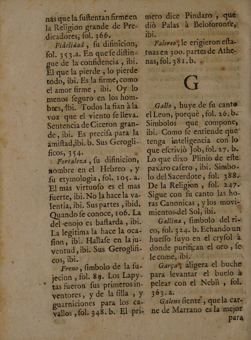 nas que la fuftentan firmeen _ddicadores, fol, 366. ue de la confidencia , 1b1. El que la pierde 3 lo pierde todo, ibi. Es la firme, como menos feguro en los hom- bres, 1bi. Todos la fian ala voz que el viento le lleva. Sentencia de Ciceron gran- de, ibi. Es precifa para la 2miftad,ibi. b. Sus Gerogli- fiCOS, 354» É Ke «Fortaleza , lu difinicion, nombre en el Hebreo , y fu etymologia, fol. 105. a.. El mas virtuofo es el mas lentia, ibi. Sus partes , ibid. - Quando (e conoce, 106. La del-enojo es baftarda , 1b1. La legitima la hace la oca- -fion, ibi. Hallafe en la ju- ventud, ibi. Sus Geroglifi- cos DL NIT Freno, fimbolo de la fu- jecion , fol. 89. Los Lapy- ventores, y de la filla -, y guarniciones para los ca- 'vallos ,fol. 348. b. El pri- meto dice Pindaro 'y »qué: dió Palas A Beloforonte,: ¡brureó ro a AO Falereo”, le erigiero 1 efta-: nas folrg81.b. q 00 as o Gallo , huye de fu canto. el Leon, porque ,fol. 26. b« Simbolos que compone, ibi. Como fe entiende que” tenga inteligencia con lo que efcrivio Job, fol.27.b: Lo que dixo Plinio de efte. paxaro cafero , ibi. Simbo- lo del Sacerdote, fol. 388.: De la Religion , fol. 247- ras Canonicas , y los movi= ps mientos:del Sol, ibi... * Gallina , fimbolo del ri: le come, Ibi... + 4 Garcar aligera el buche: para levantar el buelo % “Galeno fiente, quela cat-. ne de Marrano esla mejor Ea PAI