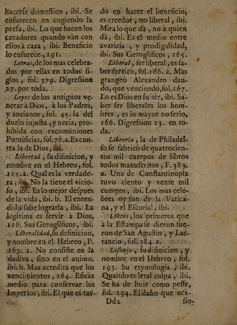 laca dei ; ibi. Se enfurecen .en cogiendo la prefa, ibi. Lo que - hacen los. cazadores: quando ván con ellosá caza , ibi. Beneficio lo enfurece, 1.91»: Letras, delos mas El dos -por ellas en todos: fi- glos y fol! 379. glas 27.por toda. 1 Leyes delos antiguos ve- heraráDios, A los:Padres, y ancianos; fol. 45.1la “del - Quelo injufta:, y necia; pro- hibida con excomuniones . tra la de Dios, ibi. * Libertad , fu difinicioni y ilira en e Hebreo, fol. 115.2. Qual esla verdade- ra ,1bk No la tiene el vicio- dela vida, 1b1.-b. Elenten- legitima es fervir. 2 Dios, 116. Sus Getoglíficos, : dbii - Liberalidad,lu definicion, | ynombre en el Hebreo ,F. 1163. '2..No :confifte: en da idadiva, fino. en el animo, ibisb. Mas acredita que los “vencimientos, 164. Eficaz medio para: conifervas: los «Imperios, ibi: El que esad- y el das H es creedor y'no liberal , ibi, Miralo que da, no 4 quien da, ibi. Eseb aalio! entre avaricia, y prodigalidad, 1b1; Sus Geroglificos , 165. ber: ferrico, fol, 166.2. Mas grangeó * Alezandro dan- Lo es Diosen Íu ser, ibi. Sa- ber fer liberales los: hom- bres:, es lo'mayor noferlo, 166. Digrefsion 13. €n,to- Py O Libreria , la de: Philadel- tos mil cuerpos de libros todos manuferitos , F. 383. a. Una de Conftantinopla tuvo ciento” y vente mil cuerpos, ibi. Los mas cele- bres ¿oy fon ¿dela ¿Vatica- na, y el Efcorial, ibi5 0: -l= Libros, los primeros que ála Eftampate dieron fue- ron de San Aguftin; , ” Lac- ¡0 Difonjary edicieiaón A y 193. Su etymologia., Pibi, _Quanidoes letal culpa , ibi, Se ha: de huit' como pefte, folu294..Eldaño que oca- =- Ho ANA ; .? E ER