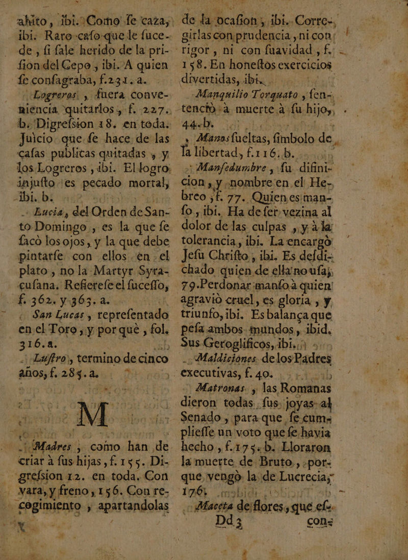 &gt; &gt; de , li fale herido de la pri- fiondel Cepo, 1bi. A quien te confagraba, f.231..4. Logreras: , fuera conve- niencia quitarlos, f. 227. Juicio. que. fe hace de las injufto. es pecado mortal, bi, b. Encis, del Ode deSan- to Domingo. , es la que le pintarle con ellos en . el ¿bno Refietele el lucefío, gasa | San Lucas, reprefentado en el Toro , y por que, ¡fala 3 84. PAN al años, f 287.4. ¡Madres ; como han de - grelsion 12. en toda. Con - Nara, y freno, 156. Con re- Es EPgIRIEnsO y apartandolas A £ MPa E E 5. ] » PI $ bie Cortes, girlascon prudencia, nicon: 158. En honeltos exercicios, divertidas, ibi, Manquilio Torguato , fenz 44b. 0 , Manos elas G imbolo de, Manfedumbre , La. difini- cion , Y .nombre en el He. breo ¿E 77. Quienes: man lo, Mio Ha defet» vezina al dolor de las culpas ,. y 4 l tolerancia, ibi. La encargó Jefu Chrifto , ibi, Es deldi= Chado quien de elluno ulaj 79 Perdonar manío a. quien agravio cruel, es gloria, , y triunfo, ibi. Es balanca que peía ambos- mundos, ibid, Maldiciones delos Padres - executivas, Da id Matronas. y las Romanas - «dibron todas .fus: joyas- al Senado, para.que. fe. cum» pliefle un voto que fe.havia hecho , f.175«b. Lloraron la muerte de Bruto., .por= que, vengo | la de Lucreciay 176, 03h 1e Maceta de; ros ¿que elo. Dd 3, con&lt; dl eo e, A AS