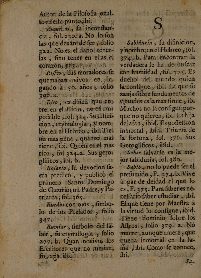 Riquíezad, a: ¡ticónflan&gt; cia , fol. 23053. No lo:foh las-que dexáinmde fer folio 322. No.es: el dano! téner- las , fino tener en class el ple EL EOS Rifreo y Ús diodo ed aiabiH. ope días ¡Rico y5es «odio que: en» tre: en: el Cielo, nojedsims pobible , fol. 324, Suvlifini; cion, 'etjimalogla , Y nom: bre-en el Hebreo:, ibi Tie: tienes / ibi. Quien es:el mas rico, fol 324.4. Sus geros | era predicó , y publico :el primero “Santa” Domingo de Guzman. mi Ey Pa- triarca; fol.:365:: Ed dl Frio con'ajos », Poe lo. de os: Péelados; y «folio 7 AA Rumiars, inibolo: del SE h g Sabiduria, Pa difinicion, y hombreen: el Hebreo fol. 3745b. Paravéncóntrar la verdadera fe ha .de-buícar cón' humildad ,£o).:375. Es dueño! «del. bibi quien la:configue.,- ibi. La que fe zanjadobre fundamentos de virtudes esla mas firme y ib. Muchos no la configué por- que no quieren, ibi. Es hija del afan, ibid. Es poffeísion la fortuna, fol. Ho Sus Geroglíficos Adi 5Saber falvaríe es pe mé- jor fabiduria, fol. 380. «Sabio yno lo puede fer el prefumido , F...374&lt;b. Vive aoparde. deidad. el que lo es,F. 375. Parafaber es né- Elqué tiene por Maeftra a la virtud lo. configuezibid. -Tiene * dominio: fobre: los Afiros::; folio 379. a) Nó muere, aunque muere: que da. inmortal en. la fa- ma ibi: Comos :Le udíbcb, a 5d FIL daa by nn