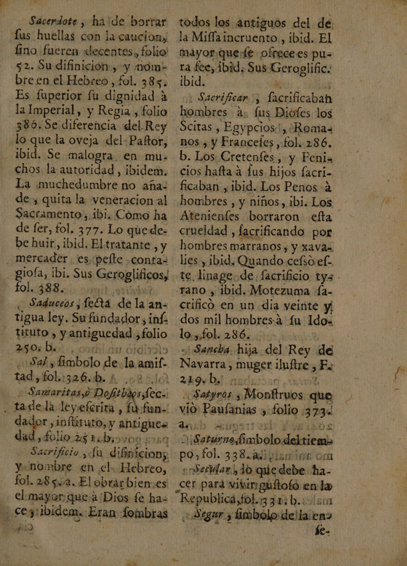 . ue Sacerdote , ha'de borrar lus huellas con la cauciony lino fueren decentes o folio! 52. Su difinición:, y momn- bre en el Hebreo , fol. 385. la Imperial, y Regia, folio 385. Se diferencia del Rey ibid. Se malogra. en mu- chos la autoridad, ibidem. La muchedumbre no aña- de, quita la veneracion al Sacramento, 1bi. Cómo ha de fer, fol, 377. Lo quede. be huir, ibid, Eltratante, y . mercader es. :pelte contas _giofa, ibi, Sus ino fo1.:488.0) 110í ¿ Saduceos, feta da la; an- tigua ley, Su fundador ¿inf tituto , y antiguedad: folio 2505 De. Sal, bel del la amif. tad, fol: saña A LOBA Samaritas,0 Dofitb ¿ seo: dador, inftiruto, y antigues ee. folio 25 1; bis MOD ETGQ o Sacrificio da difinicion; y: nombre en el. Hebreo, fol. 28532. El obrarbien es € mayor: que a/Dios fe ha- cegribidem. Egan fombras A y Ne EY los antiguos del de la Miffa incruento , ibid. El mayor.querte ofrecees pus ra £ce, ibid. Sus Geroglific. ibid. hombres ds fus Diofes 1 los Scitas , Egypcios!, ¿Romas nos , y Franceles , fol. 286. b. Los Cretenfes., y Penis ficaban , ibid..Los Penos 4 hombres , y niños, ibi. Los crueldad , facrificando por hombres marranos , y xavas lies y ibid, Quando cefso ef- crificó en un dia veinte y] dos mil hombresá íu Ido. lo.,.fol. 286. ¿ Sancha. hija. del Rey de Satynos. $ A Monfalos que po. fol. 338.adivisaiór om «Serilar, 10 que debe ha- _cer pará wivin gáftofo en 00 Dog o 3304.05 Se Sara P.. de! llas