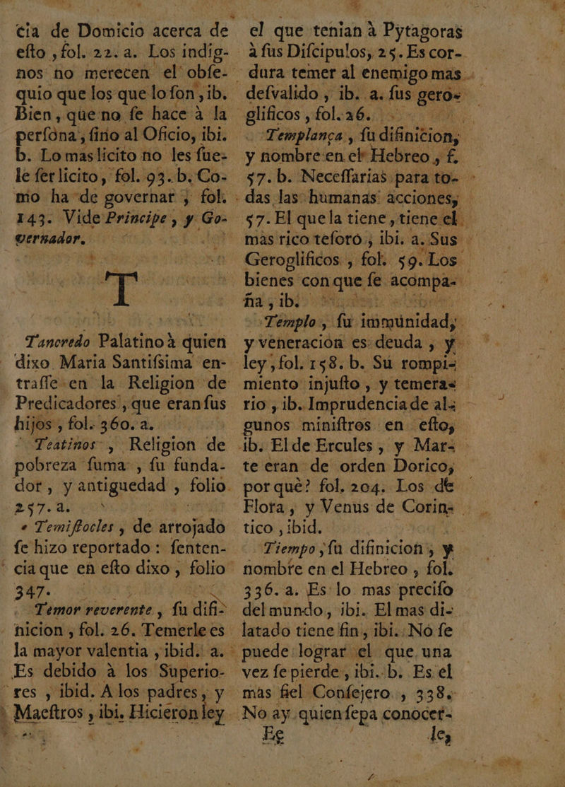 4 e nos no merecen el' obfe- quio que los que lofon ib, Bien, queno fe hace ? ada. perfóna,, fino al Oficio, ibi. b. Lo maslicito no. les fue- 143. Vide said S y Go- Tancredo Palatino 2 quien dixo. Maria Santifsima en- hijos, fol. 360. a. Teatinos” , Religion de Fobreza fuma, fu funda- dor, y antiguedad , folio. 237.0 En e Temifocles , de lito: fe hizo reportado : fenten- 347- la mayor valentia y ibid. a. Es debido a los Superio- p Maciiros &gt; y ibi. Hicieron ”* a el que tenian A Pytagoras giles, fol.16. ; Templanca, Íu Acida y nombre en el Hebreo, £, - das las humanas acciones; bienes con Aqua le e ña, ib. Témplo: Y e ldimiridads S ley , fol. 158. b. Su rompi= miento injufto , y temeras gunos miniftros en efto, te eran de orden Dorico, porque? fol. 204. Los de tico , ibid. nombte en el Hebreo , fol. 336. a. Es lo mas precifo del mundo, ibi. El mas di= latado tiene fin, 1bi.:No fe puede: lograr el. 08 una vez fe pierde, ibi..b. Es el más fiel Confejero.., 338, No ay quien fepa. conocet= Es de,