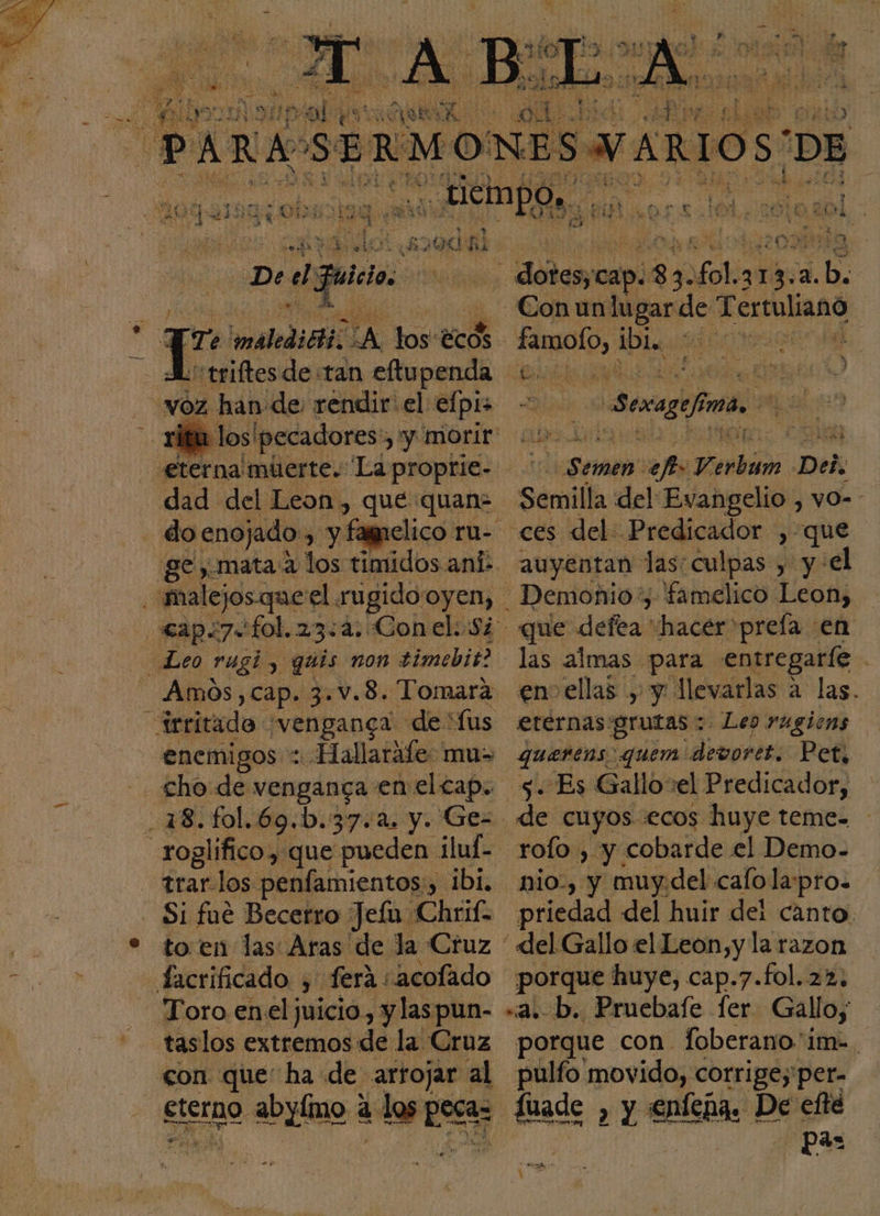 y De E) L4 PARA: SE RM ONE A SWARIOS 'DE 20d AS k O bs q , HEmPps ie 50 pi LE A 200 fl SDE el siguio — dotesjcap 87 Lolo 3 13; a. dos pr maledióti: “A. los“écós AL triftesde tan eftupenda | vóZ han de, rendir: el efpis dad del Leon, que quan= ge y mata:a los timidos ani: malejos que el. rugido oyen, cap:7-fol. 23.4. Conel. Si Leo rugi y quis non timebit? Amos,cap. 3.v.8. Tomara 18. fol.69.b.37.4. y. Ge= -roglifico, que pueden ¡luf- trar los penfamientos:, ibi. Si fue Becetro Jefu Chrif- to en las Aras de la Cruz ' facrificado , Tera: ¿acolado Toro enel juicio, y laspun- taslos extremos de la Cruz con que' ha de arrojar al Ejerno. 0 abla a los potes - Conunlugar de T ertuliano dere bla . E | | EN | Sexagefma mb Ps e Y listas fe Y anio; Del Semilla del Evangelio , vo- - ces del. Predicador ,-que auyentan las:culpas , y: el - Demonio, famelico Leon, que defea “hacer preía en las almas para entregaríe en ellas y y llevarlas a las. etérnas grutas : Leo YUSLENS querens, quem devorer. Pet, $. Es Gallovel Predicador, de cuyos ecos huye teme- rolo , y cobarde el Demo- nio-, y muy. del calolapro. priedad del huir dei canto. del Gallo el Leon,y la razon porque huye, cap.7.fol. 22. porque con foberano'im.. pulfo movido, corrige; per- fuade , y enfeña. De efté | pas dd