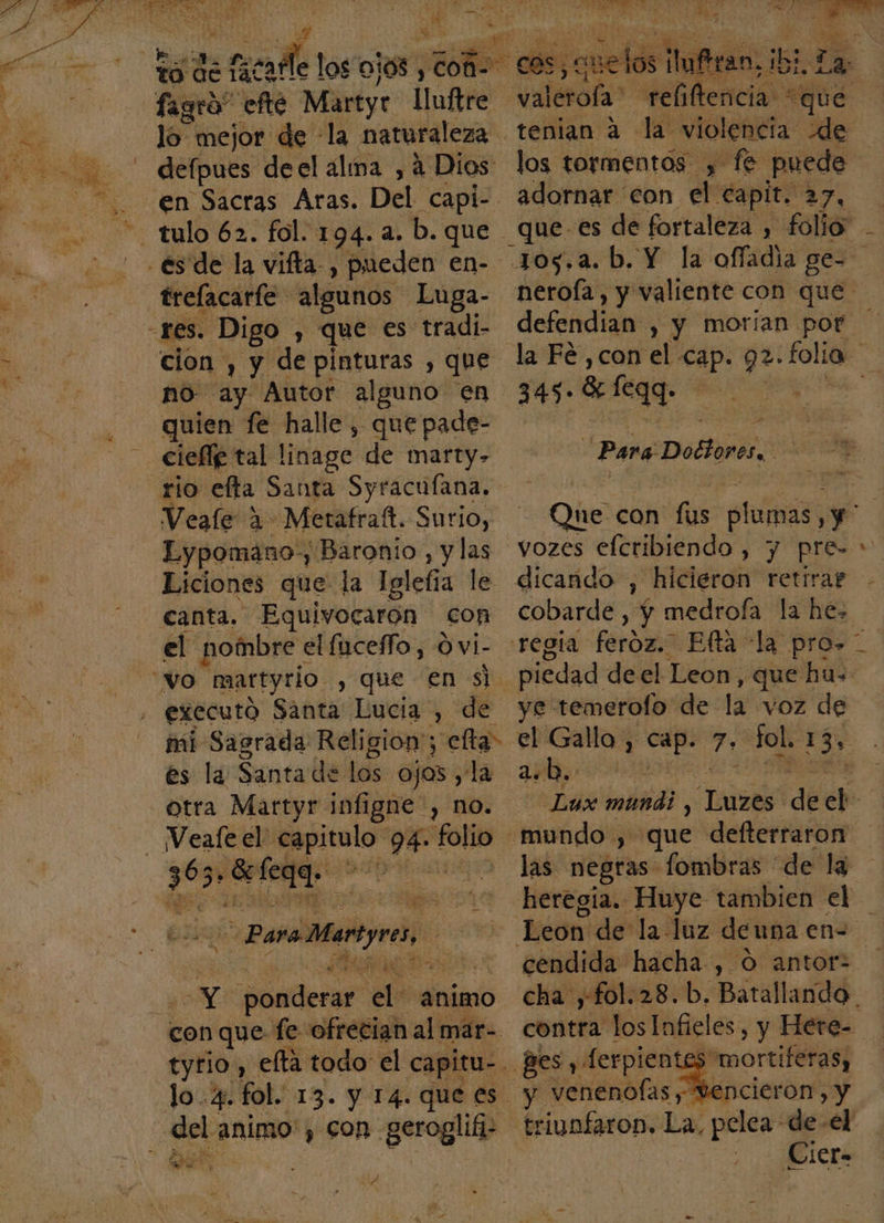 , cdo e A fagro” efe Martyr lluftre defpues deel alma , á Dios trelacarfe algunos Luga- cion , y de pinturas , que quien fe halle, que pade- rio elta Santa Syracufana. Veale 1 Merafraft. Surio, Lypomano-, Baronio, y las Liciones que la Iglefia le canta. Equivocaron con el nombre « el fuceffo, O vi- vo martyrio , que en si. executó Santa Lucia, de mi Sagrada Religion; elta&gt; es la Santa de los ojos , la otra Mattyr infigne , no. deta Para D entre, Y qn de animo con que fe ofrecian al már- Uea animo, con geroglifi- Su e e y EL tenian a la violencia: de los tormentos y fe puede adornar con el capit. 27, 345» 8 egg. pe Para Dolores vozes eleribiendo, y pre- dicando , hicieron retirar cobarde , y medroía la he. piedad de el Leon, que hu- ye temerolo de la voz de a.b.. las negras fombras de la + Ss mortiferas, e ncieron, &gt; y Mcrá