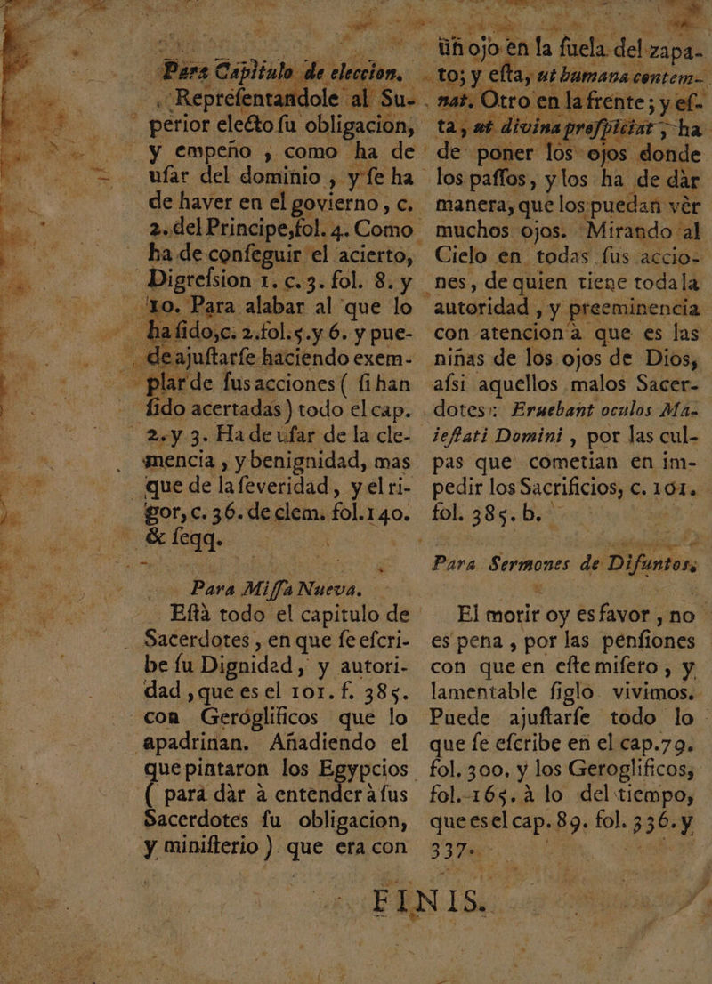 Pa TE pa. , Cplinl k y « Reprefenta: and olé al Su. y empeño , como ha de far del dominio y yl ha de haver en el govierno Ó ha de confeguir. el acierto, -— Digrefsion 1.c.3. fol. 8. , JN 10. Para alabar al que lo hal e 2 Lol. $: y 6. da 3% Edo lus Botes fllza fic do acertadas) todo el cap. Ley 3&gt; Ha de ufar de la cle- ¿mencía , ybenignidad, mas Que de lafeveridad, y el ri- -gor,c.36.declem. fol. pi e Des ed... ; &gt;, PON E Para Mi fra Nueva. de -Efta todo el capitulo de a Sacerdotes, en que fe efcri- be fu Dignidad, y autori- dad ,queesel 101.f., 385. con Geróglificos que lo Apadrinan. Añadiendo el —Quepiataron los Egypcios “( para dár a entender áfus Sacerdotes fu obligacion, | y minifierio ) des era con a cd 2d AS dd e S Ñ —Uhojo? en la fuela: dele lada at. Otro' en la frente; sy ela de poner los ojos donde los pafíos, y los ha de dar manera, que los ¿puedan vér muchos Ojos. “Mirando al Cielo en todas. lus accio= nes, de quien tiene toda la autoridad, » Y preeminencia. con atencion a que es las niñas de los ojos de Dios, aísi aquellos malos Sacer- dotes: Erauebant oculos Ma. pas que cometian en im- pedir los Sacrificios, C. 101. fol. 388: b. y qe Para Seriones de Difuntos El morir oy esfavor , no es pena , por las penfiones con que en efte mifero , y lamentable figlo. vivimos. Puede ajuftaríe todo lo - que le efcribe en el cap.79. fol. 300, y los Geroglificos, fol.-165.4 lo del Sp quel: 89. fol. 330. Y 7 po ¿