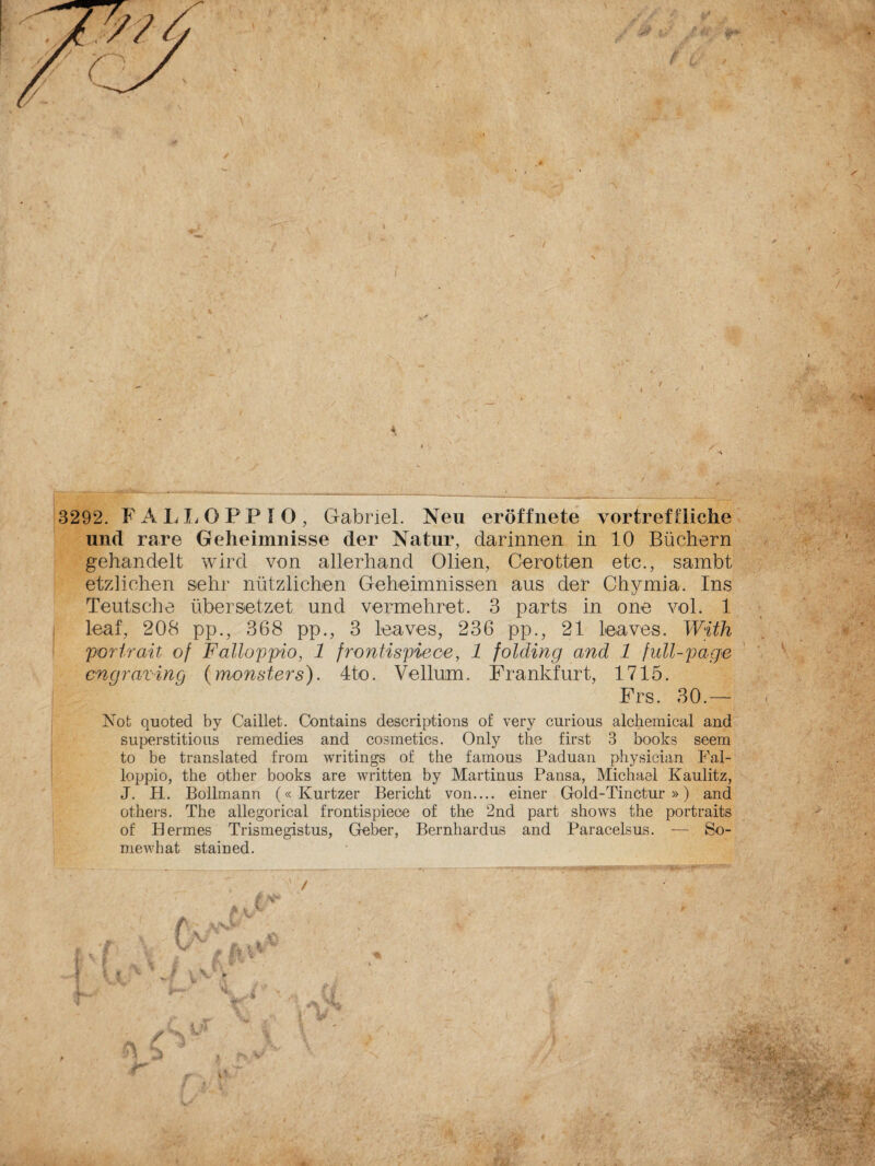 und rare Geheimnisse der Natur, darinnen in 10 Büchern gehandelt wird von allerhand Oben, Gerütten etc., sambt etzlichen sehr nützlichen Geheimnissen aus der Chymia. Ins Teutsche übersetzet und vermehret. 3 parts in one voi. 1 leaf, 208 pp., 368 pp., 3 leaves, 236 pp., 21 leaves. With perir ait of F alloppio, 1 frontispiece, 1 folding and 1 full-page engraving (monsters). 4to. Vellum. Frankfurt, 1715. Frs. 30.— Not quoted by Caillet. Contains descriptions of very curious alchemica! and superstitious remedies and cosmetics. Only the first 3 books seem to be translated from writings of thè famous Paduan physician Fal¬ lo ppio, the other books are written by Martinus Pansa, Michael Kaulitz, J. H. Bollmann (« Kurtzer Bericht von.... einer Gold-Tinctur » ) and others. The allegorical frontispiece of the 2nd part shows the portraits of Hermes Trismegistus, Geber, Bernhardus and Paracelsus. — So¬ me what stai ned. __ ___ . _ 1, L rur- ---— ;—r - -Hrr ----- . ' ' /