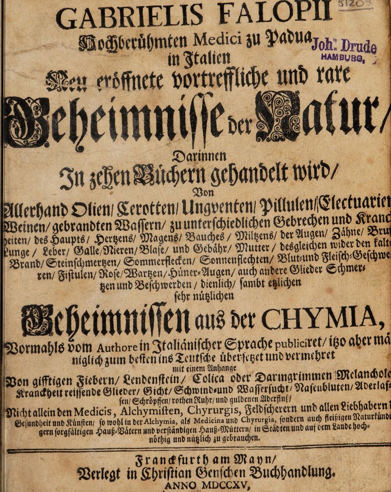 Zi. cgbecüßmtcn Medici JU in Italien HAMBUBO, §§?« öffnete t»ortrcfttd)e iutt) töte 3« » ^Darinnen , i)cnt öf&anDelt rnrtv 9 • gaccfidtil) Olieiti Sfottetti Ungnentc m ^iüulenfiSlectiwmi äBttne«/ «cbtanMcn SBaffnn/ ju untcridjicfcltdicn ©tbnd)><n wbSram Setten/ beé4bciupté/ Jberfeené/ SDlctaené/ 93<tud)cé/ ^Jlil^ené/ bet Jttgen/ s .J Lnn£ /gebet/@al&fmn/95(flfe/ ünb ©ebàbt/ Cutter / bcégleid)£n reibcvben falti «gfanb/ @teinfd)tticiten/ <0ommerflecfeti/ ©onnenfled&ten/ 3SfaJ*unt ^ t?n/ giftulen/S^ofe/^Bareen/ijünec^ugen/ auct) anhere ©hebet Ca;roett $eniutbS3efcbroerben/ btenltcb/ farnbt e|licye«t fet>r nü^lic^en CHYMIA •Sßormabis vom Authore in 3faltanifcbct ® pracbe pubiiciret/ ifco a^cr ma nigliépm toffetntréXcutfc&e äbctfeeetunwrmc&M mit einem 2ln&<mge . „ [»^«^«1,1 Bon glfftiflcn gitimi/ taütnlttin/ Solita obtr $rancf&eu tet|fen&e ©liefccr/ 0id)f/@d)n>tnfc*unt> ‘2B fl (ff r fu dfc t / 9Ì a |c u b lu t e n / t Uiiibt allein ben Medicis, Alchymiften, Chyrurgis, gelbfdjerern unb.aJe”^ncSjub/Ì”j /»Trf Marina iinh Chvrureia, fünfcetU öUd) fleif 10^ißcittttiUnOl ÄÄ fonte«* «n» flgffW gern forgfóltigen ^«nHSätcrn uni) »erftanCtgen $aufc*BluMn/ in 6taCt«n uni) «nt etm fianCetjocf)- not^ig unt> nufclid) (je&taucf)ctu ___ Jrantffurtb am SWann/ SÖcrlcaf in gbrifüan (Öcnfcben SSucb&anblung. ANNO MDCCXV,