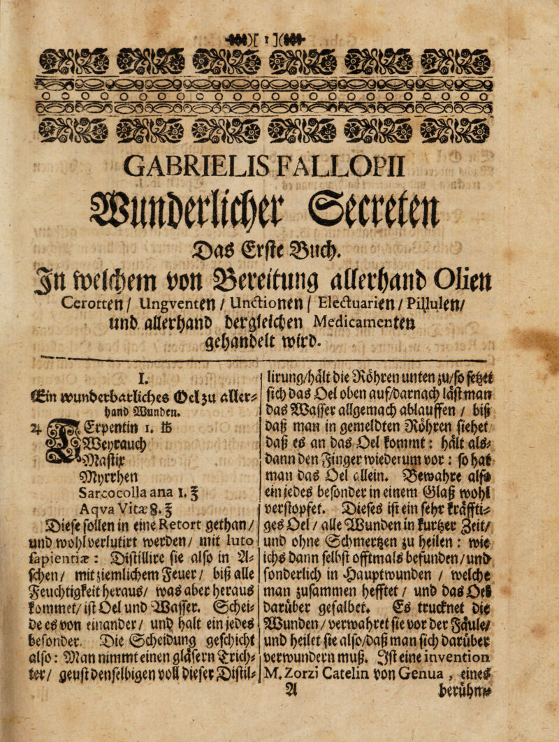 ÄMdjet’ ©ernten ®ae €rf?e S5n$. 3n fwlihem t»on Beratung aUerfyuib Olim Cerottt'n / Ungventffl / Uncdiotien ( Eleduarien / PillultftJ/ tinb fllltffjanD begleichen Medicamente geljanbdt t»irb. i. fSitt tvtmbetbatliches ©cljtt aller? fcanO 2öuni)cn. 2j. |3gS. fftpentin r. 16 $g$3Bei;cauch ^*«lagijc ©tycrhen Sarcocolla ana I, ^ AqvaVit«8,§ SDiefe foüen in eineRetort gethan / unb wobloerlufirt werben/ mit luto làpienti# : ©ijltllitC fie fllfo in 21? fchen/ mifjiemlicbetn geuer/ big alle geud)tigfeit f>erau^/ waé aber herauf fomntef/igOelunb liBajfer. @djjei* beetfoon «uanber/ uni? f>a(t ein jeDeö feefonbet, ®ie ©cbeibun« gefdgehl alfo : 931 an nimmt einen glafeen $ricf> Uv/ geuftbenfellngenwfl bieferS)ifttb lirung/hdlt bie Diofeten unten ju/fb fe^et fiel) Daö Del oben auf/batnad) la'gman baöSlBaftei'aElgemacbablauffen / big bug man in gemeinten Ovofjccn ftefeef bag etf an bad Del fommt : f)dlt al& bann ben ginger miebemm not : foljat man baé Del allein. SSewafere alf# einjebeä befonbet in einem ©lag woi>l »eefiopfet. SDiefeö ift ein febt frdffti? geé Del / alle 'SBunben in fut|et Seit/ unb ohne @d)met^en ju beüen : mie td)0 bann felbg offtmatè befunben/unb fonberlid) in #auptwunben / welche man jufammen Refftet / unb baöDei bacùber gefalber, <£$ truefnet bie SGßunben / »etwahte t ge »or ber gàule/ unb geilet fie alfo/bag man geh batubee oerwunbcni mug. 3g eine invention M.Zorzi Catelin ton Genua , eine# 21 beruh«*»