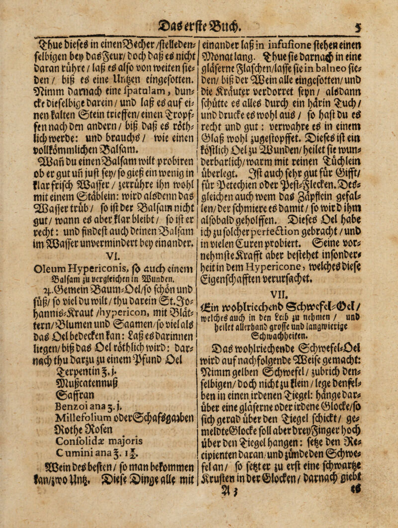 Q;bue btefeS in einenlSecbtt/flelJebett« felbigen bei) baé§eur/ bod; bap eS nicht Daran rühre / laf etf affo oon weiten fte« Den / biß té eine Untren eingefotten. 9?imm Darnach eine fpataiam, bun« cfebiefelbige barein/unb lafieSauf tu nen falten ©tetn trieffen/ einen $topf= fen nacf; Den anbcrn / btf bajì tè cótfj? lid) werbe: unbbraud)ö/ wie einen pollfomnilicben Q5affam. einanber faß in infufione fieben einen ®?onat lang. $bue fte barnaet in ein* gldferne $lafcben/iafle fie in balneo fie« ben/ bif? bet <2Bein alle eingefotten/ unb Die dtràuter »erborret fepn / alcbann frutte e$ alles Durd; ein bàrin ^rucf>/ unb brucfe es wobl aus / fo bafi Du e$ red)t unb gut : oerwabre eS in einem ® faß wol)l jugeftopffet. ©iefeS iff ein fdßltcb Del ju 2Uunben/ beilet fte wun« 2BanbueinenQ5alfamwiltprobirett berbar(id)/watm mit reinen $üd)letti ob er gut ufijufifep/ fo gieß ein wenig in j überlegt. 3fi auch febr gut für @tfft/ flatfrifcb SBJaffet / jetpübte if>n wobl mit einem ©tàblein: wirb afóbenn bas 2Bajfertrfib/ fo i(i Der 23alfatn nicht gut/ wann es aber flar bleibt / fo ijt er recf;t : unb ftnbcfi and) Deinen Malfatti im SSBajfet unoerminbert bei; einanber. •vi. Oleum Hypericonis, ß> and) einem SSalfam ju »crgfricbrn in üßimDcti. o|..@emetn 55aum«Oel/fo fcbonunb fuß/ fo viel Du wilt / tl)u barein ©t.3o« bannié^raut /hypericon, mit Q3ldt« fern/ QMumen unb ©aamen/fooielals baS öelbebecfen fan : £afi es Darinnen liegen/ biß baS Del rdtbltcb wirb : bar« nad; tbu bar ju ju einem $funD Del Serpentin f.j. ^Jiußcatcnnwß ©aftran Benzoiana3.j, Miiiefoiium ober©cbafSgaiben Oèotbe Otofen Confolid# majoris Cumini ana^, i|* SBein i>e$ bejlcn / fo man bcfommen A M j ? 44 f m für ^etecbien ober ‘}3efì*S'lecf<n.2)eS« gleichen auch wem baS ßdpffein gefal« len/Der furniere eb Damit/ fo wirb ibm alfobalbgeboljfen. SDiefeö Del bube icb jufolcbetperieftion gebrad;t/unb in welen Suren probiert, ©eine #or« nebmjieÄrafft aber beflebet infonber# beit in Dem Hy peri cone 5 welches biefe ©genfdjafften wrurfachet. VII. ißin wo^lriecßenb Scßwcfef (Del/ njElc&eSaucI) in Den £ei6 ju mljmtn / unb heilet allerbanb grolle unb langwierige ©chma^lieifen. ©aSwoblriecbenbe ©d;wefc(«öel wirb auf nacbfolgenbc SEBeifc gemacht: Sfiimm gelben ©d)wefcl/ jubric&ben« felbigen/ Doch nicht ju flein / lege benfel« ben in einen irbenen Riegel: bange bar« über eine glàferne ober irbene ®locfe/fo ftebgerabüberben Siegel febieft/ g<« melbte@locfe foli aber breuginger hoch über Den Riegel bongen : fefse Den 2Re* cipienten baran/unb jünbeben ©d)we« ' fei an/ fo fester ju erff eine fchwarfje lan/jwo Un£. S?iefe S)inge Aßt mit Prüften in bet ©locfen / barnach 9*d>f 21 j «9