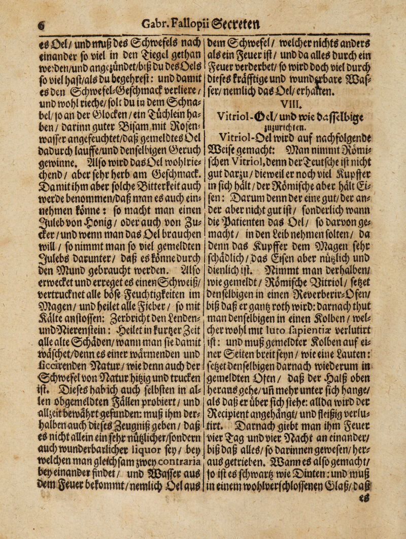 «göel/ unbrnupDeö ©cpwefelO nach «inanDet fo »iel in Den Riegel gctpan wctDen/unD angcjunDet/bip Du Deoöelö fo oiel pap/alO Du begehreft • unD Damit té Den @cpwefel#@efd;macf oerliete t unD wopl cieche/ fole Du in Dem ©cpna# bei/ |o an Der ©locfen / ein £üd;lein pa# ben / Darinn guter SBifam mit €Kofen< tvaffer angefeucptet/Dap getnelbfeOöcl DaDurch lauffe/unD Denfelbigen ©ertici) gewinne. Silfo wirD Daoöd woplrie# cpcnD / aber fept herb am @efd;macf. ©a mit ihm aber folcpe iSttterfeitaucp wetDe benonimen/Dap man té auch ein« nehmen fónne : fo macht man einen 3uleb»on^ontg/ oDerauch »on 3m cf er / unD wenn man DaO öd btaud;en will / fo nimmt man fo »iel gemelDten Sfulebd Darunter/ Daß eofdnne Durch Den SDlunD gebraust werben. Silfo erweefet unD erreget cö einen@chwetp/ «ettruef net alle bòfe geueptigfetten im SDtagen / unD heilet alle gicbet / fo mit Sdite anftojfen: geebriept Den SenDen# unDSRierenflein : feilet in futpergdt alle alte ©cpdDen/wann man pe Damit mdfcpct/Denn té einer wdtmenDen unD ikdretiDen 5?ötur /wieDenn auch Der ©cpwefd »on 0}atur hipig unD truef en fft« ©iefeo pubici? auch felbpen in afc len obgemdDten gdHett probiert/ unD aUjeitbewahrtgefunDem muf ihm Der# halben auch Diefed Beugnip geben / Dap té nicht allein einfehr tiä^li^er/fonDern aud)wurtberbatiicbec liquor fei;/ bei; weld/en man gleichfam jwtp contraria bep etnanDer pnbet / unD SBßaffet auO Dem geuer befommt/nemltcp öel auO Dem ©cpwefd/ welcher nldlfOanbero alo ein getter ifl / unD Da alleo Durd; ein geuer »erberbet/ fo wirb Doch »iel Durd; DiefeO frdfftige unD wunb|rbare Süaf# fer/ nemlid) DaO öel/ erhalten. vili. Vitriol-<Dcl/ unD rote baj]Hbtee jtijuricften. vitriol-öelwirD auf nachfolgenöe SEBetfe gemacht: 9)tan nimmt Dvbmi# fchen v itriol.Denn Der^eutfcpe ift nicht gut barati/ Dieweil er nod; »iel Supfter in ftd; halt / Der Ütdmifcpe aber halt @# fen : ©arurn Denn Der eine gut/Der an# Der aber nicht gut ip/ fonberltcp wann Die Patienten DaO öd/ fo Dareon ge# maept/ in Den Seib nehmen folten/ Da Denn Dao Supffer Dem 9)lagen fet>r fcpàoiicp/DaO 0fcn aber nü^lict) unD Dienlid) ip. Stimmt man Derpalben/ wiegemelDf / Otomiphe Vitriol/ feßet Denfelbigen in einen 0le»erberir#Ofen/ btp Dap er gan| roff> wirD: Darnad; tput man Denfelbigen in einen Solben/ wel# cperwoplmtt luto fapientiar eerlutirt ift; unDmupgemelDtcr Selben auf ei# net ©eiten breit fet?n / wie eine Sauten : feßet Denfelbigen Darnach wteDerum in gemelDten Öfen / Dap Der Jpalp oben herauo gehe/un mehr unter pep hange/ alo Daper über ftd; pepe: atlba wirD Der Ot ectpien tauge hangt/ unDfleipig oerlu# tirt. ©arnadjgiebt man ihm getter »ter%ag twboiet Stacht an cinanDer/ hip Dap alleo/ fo Darinnen gewefen/ per# auOgetrieben. SBatmeO alfogemacht/ jo ip té fdpwatp wie ©inten ; unD mup in einem wohlrerfcpfoffenen ©lap/Dap