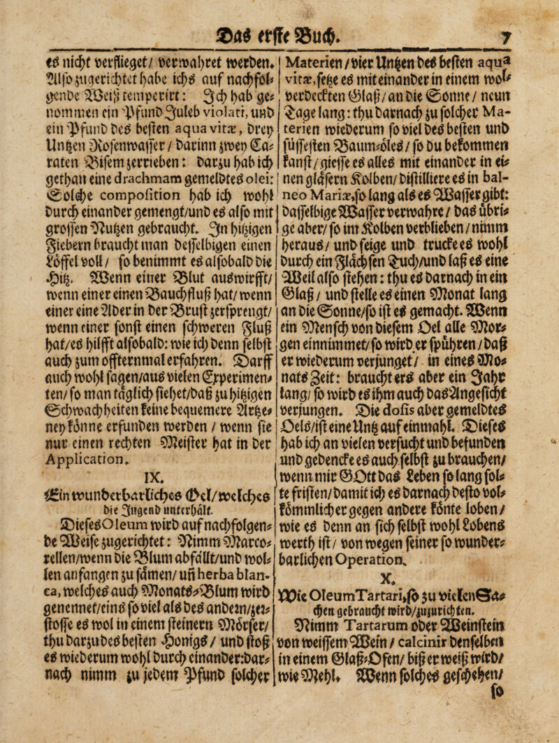 &Aé (tilt S3u<&. ednidjt verflieget/ verwahret werben. J Materien/»ter Urt|enbedbefien aqua Silfo sugerichtet Ijabe ichd auf rtadbfot» vittore ed miteinanber in einem wo^ mm.; .vnnxn-irc • <=*,* k,ik ' »erbeeften ©Iaf5/an Die ©onne/ ucuit £age lang: fhu Darnach sufoldjer Ma¬ terien wtcDerum fo viel bed befìen unb fù)fe|ìen 33aum#oled / fo Du befomtueti fanfi/gteffeedalled mit etnanber in ei« genbe üBeifjtempen'rf: yd} hab ge; nomtuen ein 'fSfunbBfuleb violati, unb etn'PfunD Dcd befien aqua vitto, Drei? Un^en ?Xofenwa|[er / Dacinn pet) Ca# raten Eifern jerneben : Darm l>ab ich gettati eine drachmam gemelbted olei: i nen glafern Kolben/ Difiilliere ed in bal- ©old>e compofition Rabici) wob! neoMariae.folangatéed9bBatfergibt: Durcft einanDer gemengt/unb ed affo mit ~ ' greifen Julien gebraucht. 3n feigen fiebern braucht man Delfelbtgen einen Soffelvott/ fo benimmt edalfobalDDie Jpii 2öenn einer Q5lut audwirfft/ wenn einer einen Qàauchffufj |>af/ wenn einer eine 2IDer in Dec33ruji serfpmigf/ wenn einer fon fi einen fd; teeren glüh haf/eö hilft alfobafD: tuie id) Denn felbfi auch sunt offternmalerfahren. ©arff auch too()l fagen/aud vielen C/petitnen.» ten/ fo man täglich ftel)et/ba§ ju hingen ©cipachheiten feine bequemere Strèe* net) fàune erfunDen werben / wenn fte nur einen rechten SOieifier hat in Der Application, IX. iBn wunbetharlicf)eo <2M/öxlcf)es Oie Sagend untcr&alt. ®tefesOieum wirb auf nad;folgen# De <2Beife jugertchtet : 2Rimm Sbarco# rellen/wenn Die 93lum abfa'llt/unb wol# len anfangen su fdmen/un herba bian¬ ca, welchedaud) ?3iortatdm25lum wirb genennet/eind fobie! aldbed anDem/jet* fìojfe ed wol in einem fieinern Dörfer/ thu Darsu Dedbe|ìen fponigd/ unbfìoff ed wieDerum wohl Durch cinanDertbar# nach nimm su jebem ’pfunb folcher DaffefbtgeSBafferverwahtc/ bad ubri ge aber/ fo int Äolben »erbliehen / nimm heraud/unb feige unb fruefeedwohl Durch ein ^lachfen $ud;/unb Iah cd eine SBeil affo fieljen : tìju ed Darnach in ein ©Iah / unb (ielle ed einen SUIonat lang an Die ©otme/fo ifi ed gemacht. Söenti ein Oienfch »on Diefem Del alle 9Jior# gen emnimmet/fo wirb er fuhren / ba§ er wtebenim verjünget/ in eined OJJo« natd Seit: braucht erd aber ein 3ahr lang/ fo wirb ed ihm auch Dad2lngeftchf verjüngen. ®ie dofis aber gemelbted Deld/ifl eine Un| auf einmahl. ® iefed hab ich an vielen verflicht unb hefunben unb gebend*e ed auch felbfi su brauchen/ wenn mir ©Dt t bad Sehen fofang fol# te frifien/Damit id; ed Darnach befto voi# fàmmlidjet gegen anbere fonte loben/ wie ed Denn an (ich felbfi wohl Sobend werth ifl / von wegen feiner fo wunber# bartichcn Operation. X. Ì®te OIeumTartari,fò $u viclcitQfo* cheti ge 6 raucht mirb/)U(uticf)ten. SRimrn Tartarum ober SEBehtfiete von weiffemSSJein / caldnir benfelbni in einem ©lafhDfen/ btfiecweifiwicb/ wie CRehl* SBenn folcjjed gesehen/ fo