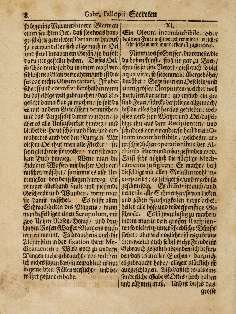 fo (ege eine SWarmergeinetn glatte an einen feuchten Ort/ Dag (teettvaö l?an^ ge/fd)uftegetnelb(enTartarum Daaruf/ fo eerwanOeltetgchallgemad; in Üel unD fieuft herab in ein ©efdg / fo Du folt Daran ter gegcllet haben. ©iefed £>el/ fo fcfón weifi/folt Du in einem wogt »er# fd)lo|fenen©!ag »erwahren/unb ifl Die# fee> Das rechte Oleum tarta ri. 3fi aber fd)«rffunD corrofiv: Derohalben trenn Du Daffelbige milt gebrauchen /Dad 2ltt» gefic|)t Damit flar ju machen / fo folt Du té mit anDern ©cwdffern »ermifchen/ unDDad SlngefichtDamitmafchen/ fo dfjet ed alle Unfauberfeit hinweg / unD bleibet Die -*paut fchón unD f lar/unD »er# vonhreted aud; »or Den Oiunheln- 'tOtif Diefem Ocltbut man alleglecf'en; fie feim gleich wie fie woHen / oon fei;war# hem Such hinweg. SBenn man Die •tidnbim ^Baffer/ mit Diefem Cele »er# mifchet/ wdfebet/ fo nimmt ed alle Un# reinigfeit »on Denjenigen hinweg. & reiniget allerhanD faule unD fHcjfenbe (Öefchwdr unD <3BunDcn/ wenn man fie Damit wdfehet. @d hilfft allen Schwachheiten Ded tagend / wenn man Dejfelbigen einen Scrupulum, mit jwo Unten 3Rofen#£ionig/ unD Drei; linken IXofemS&ajfer/^orgend nücl;# tern einnimmt. & brauchend auch Die XT, «in Oleum incombuflibile, ober Da4»9m$cu<rmt&tim'je[)reCt»ir&/ n><Idf;?4 fc&r feiern unD munbct&ar.ifi/jujuticftfen. iftinim weijfeSeijfen/Die reinege/Die Du haben fang/ (log fie gatju SSret)/ thue fie in eine Ücetort / gieg auch fo »iet aqua vita?, fofiebenmahl ubergel^hct/ Darüber : Sete ge in ein Oefelein/unD einen greifen Ocecipienten/ welcher woC »erlutirt/Darunter : gib etgiieg ein ge# linD 'Jeuer/gdrcfe Dajfelbige allgemach/ big Du alled gag herciud getrieben : wel# cf;ed wirb fepn SHJajfer unD Oel/Dajfel# bige tgu aud Dem Recipienten/ unD fcl;eiDeed »on einanber/fo gagbueinO- leum incombuftibile, welchedin Utl# terfd;ieDlid;en operationibus Der Al- chimiatfehrwunberbajgefunbenwiib, & ifl fehr nüblich Die flüchtige Medi- cämentajufigiren: & macht/ Dag Diefelbigemit allen Metallen wohl in¬ corporimi : ed jeifiget fie/unD macht ge gefegmeibig. é’ddiiTolvirtauch/unD »ertreibt alle S chmer^en/fo»on Dicfett unD jähen $eud;tigfeifen »erurfad;et: heilet alle bdfe unD wiberfpengige @e# fchwdr. & igjwarfugig ju ma^en/ inDcm man in Dem großen Recipien¬ ten fo»ielerlfhunterfchteDliche ©unge’ gehet : aber »iel nuglièer ig ed ju brau# §Ud;imigen in bet fixation ihrer Me-1 cgen/wieich auch felbgmehr^reuDeint dicamenten : 583itb noch ju anDern ©ebraud; gehabthabe/inbem td; befun# ©ingen mehr gebraucht/ »on wcld)en Den/Dag cd in allen @ad;en/ batjutd) ich nicl;td fagen fan/gntenrngl id; ed mn ingemelbten Süllen »erfucht/ unD be# wahrtgefunDenhabe, ed gebraucht habe / allejeif glücf lieh tg audgcfd;lagen. SilfoDagiched/aldeine fonDerlid)e<Sabe@ötted/hog) halten unD rühmet} mug, UnDig Diefed Dad 9to|fe