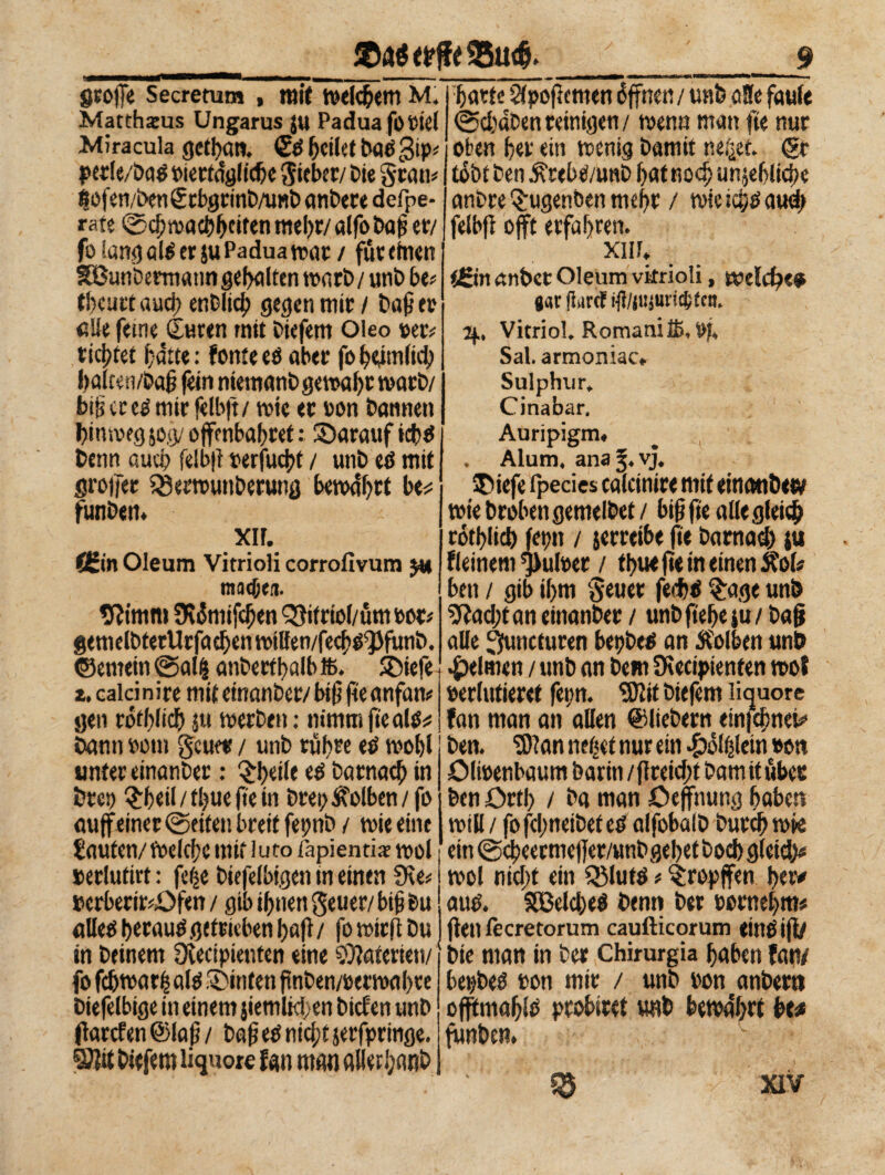 Stoffe Secretum , mit Welchem M. Matthäus Ungarns ju Padua footel Miracula gettati. Sd feilet bad gip* per le/bad tnertdgftcbc lieber/ Die grau* ßöfen/benStbgrinb/unb anbete defpe- rstt @cl}n)act)btit«n mehr/ alfo baß er/ fo Sang ald er $u Padua war/ füteinen Sßunbermatm gehalten wart* / unb be* tbcurt aud) enblid? gegen mir / baß er eile feine Suren mit biefem Oleo »er? richtet bàtte : fonte ed aber fo fenilici) balten/baß fein niemanb gewahr warb/ biß er cd mir felbft/ tote er oon bannen hinweg 50g/ ojfcnbabret : ^Darauf benn auch felb|i oerfudtt / unb ed mit großer 33etwu»berung bewahrt be# funben. *• XIF. f£in Oleum Vitrioli corrofivum $y machen. 9Hmm SWmifcften Qfifriol/üm oor* gemelbterUcfacbcntoillen/fecbo^funb. ©emein @alß anberfbalbffi. ©iefe i. calci nire mit einanber/ biß fie anfan* gen rotblicb j« werben : nimm ße ald# bann ootn geum / unb rühre ed wohl unter einanber : Pfeile ed batnaeß in brep Qrfeil / tl)ue fie in btep Kolben/fo aujfeinet @eiten breit fepnb / wie eine Saufen/Welcße mit luto fapientiar wol »erlufirt : feße biefelbigen tn einen €Ke# »crberir*£>fen / gib ihnen geuer/ biß bu «Ileo ßecauO getrieben haß / fo wirß Du in beinern Diecipienfen eine Materien/ fo fchwatß alo ©inten ßnben/oerwahte biefelbige in einem jiemltci en biefen unb ßarcf en ©laß / baß eO nid/t jerfprmge. ®lit biefem liquore fan man alleti;anb barte Stpoßemen Offnen / unfe aSe faule @cbdben reinigen / wenn man fte nur oben ber ein wenig bamit neßef. <5r tobt ben ^rebO/unb bat noch unjeblicße anbre ©ugenben mehr / wie i$d aud> felbß oft erfahren. xiif. Urin anbcc Oleum vitrioli, rodele# gar flircf ifl/jujuricpecn. 2f, Vitriol. Romani ffi, iß. Sai. armoniac* Sulphur, Cinabar. Auripigm« . Alum. ana 3. vj. ©iefe ipecies calcinire mit einatibew wie brobengemelbet / biß fie alle gleich rótblicb feptt / jerreibe ße barnad) $u fleinem ^ufoet / tbueße in einen Äol# ben / gib ihm geuer feebd %age unb fiad/tan einanber / unbfieheju/ baß alle Jfuncturen bepbed an Jfolben unb Reimen / unb an bem SKecipienten wof »erlutieret fepn. SKit biefem liquore fan man an allen ©liebem emfdmet# ben. 3)?an ließet nur ein «Siolßlein #on ölwenbaum bariti /ßreidit barn it über ben Orti) / ba man öeffnung hoben will / fofd;neibeteO alfobalb buteßwie ein @cbeermeßer/unb gebet boeb g(cid> wol nid;t ein Saluto * tropfen ber# atto. SGBcldjed benn ber eornebm# ßen fecretorum caufticorum einOift/ bie man in ber Chirurgia haben fan/ bepbed ron mir / unb Pon anbetn ofßmabSö probiret unb bewahrt bw funben. h,> -v XIV