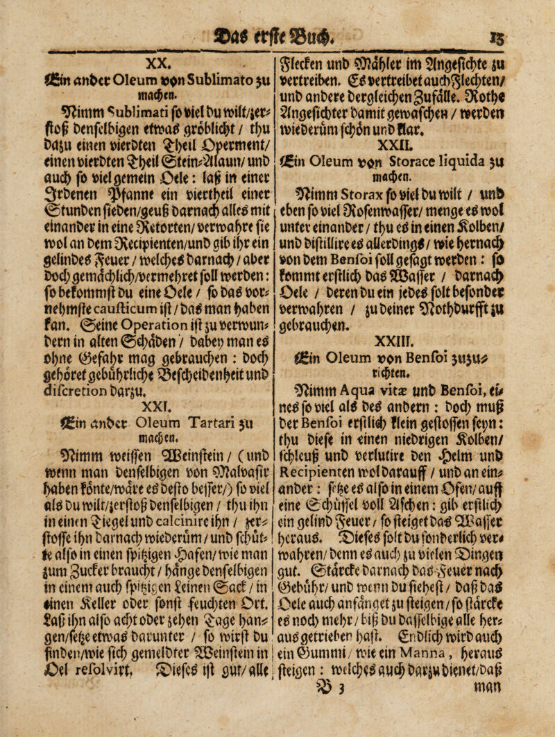 $4* erffe §Bu& xx. Ö5m «nbct Oleum von Sublimato $u inneren. 9ìimm Sublimati fo viel Du »ilt/jer* foj? benfelbigen etwaß gróbltcbt / tlju ba&u «inen »ieröten ‘èbeti Operment/ «inen oierbten èb«H ©teimSllaun/ unb auch fo viel gemein Oele : laf in einet Qrbenen Pfanne ein »icttbef einet ©funben f eben/geuf Darnach alleo mit einanbet in eine 2f etorten/ »ermatte fte tvol an Dem Oèecipienten/unb gib il)t ein gelinbeO ftcuer / »efebeo Darnach / aber boef; gemddfich/permehret foli »erben : fo befommf bu eine öele / fo bao »or* nebmfe caufticum if / baO man haben fan. ©eine Operation if su »etwun* betn in alten ©d;dben '/ habet) man eO ohne @efa!)t mag gebrauchen : Doch gebotet gebührlich« Sßefbeibenbeit unb diferetion bfii'jU. xxr. fi*in anbet Oleum Tartari $it machen. ffttmnt weifen 2Beinfein/ (unb wenn man benfelbigen non Sftaloaftr haben fonte/ware eö befo befet/) fo »tel «tlobuwilt/jerfof benfelbigen/ tbuibn Slecfen unb fablet im 2(ngeftebte ju vertreiben. (£ß oertreibetaucb^lecbten/ unb anberebergleichengufdlle. OCotf?« Slngeftcbfer bamitgewafeben / »erben »teberum fclpon unb Bar, xxn. (Bin Oleum von Storace liquida $u machen. ^imm Storax fo »tel bu »ilt / unb eben fo viel Stofenwaffer/ menge eO »ol unter einanber / tbu eO in «inen Kolben/ unb Difilli» eo aUerbtttgo / »ie betnaej) von bem Benfoi foli gejagt »erben : ft) fommt etftlicb bao 533afet / Darnad) Oele / beten bu ein febeo folt befonber »erwabren / jubeiner Sftotbburfft su gebrauchen. XXIII. £Ein Oleum von Benfoi jujtl* richten. Sflimm Aqua viti unb Benfoi, tu ncOfooiel alo beo anbern : bod; muß ber Benfoi erflieb Bein gef ofen fct;n : tbu biefe in einen niebrtgen Äolbett/ (ihleuf unb oerlutire ben >f)elm unö Recipienten »olDarauf / unb an ein# anber : ff he eO alfo in einem Öfen/ auf eine (Schüfet voll Slfcben : gib etfltci) in einen Riegel unb calcini» ihn / je» f ofe ihn Darnach »ieberüm / unb fc&üt» te alfo in einen fpiifgen 4?afcn/»fe man junt guefet braucht / hange benfelbigen in einem auch fähigen deinen ©acE / in ♦inen Heller ober fonf feud;ten Ort. Saf ihn alfo acht ober sehen §age ban* gen/feheet»aObarunter / fowtrf bu f nben/wie ftcb gemelbfer Söetnf ein in Oel refoivirt, Siefco if flur/ alle ein gelmbgeuctv fo feiget baO ‘SBafer bcrauO. Siefeo foltbufonberlicb oet< wahren/ Denn eOaud) su Dielen Singen gut. ©tatefe barnach bac .setter nach (Gebühr/ unb wenn Du ftebef / bafi baß Oele auch anfdnget su f eigen/fo fdrefe eO tiod) mehr / btf bu bafelbige alle her« auogefrtebep baf. gnblicb wirb and) | ein ©umrni/ »ie ein Manna, berauß [feigen : »dcheOfiiichbarjubienet/baf ì »an