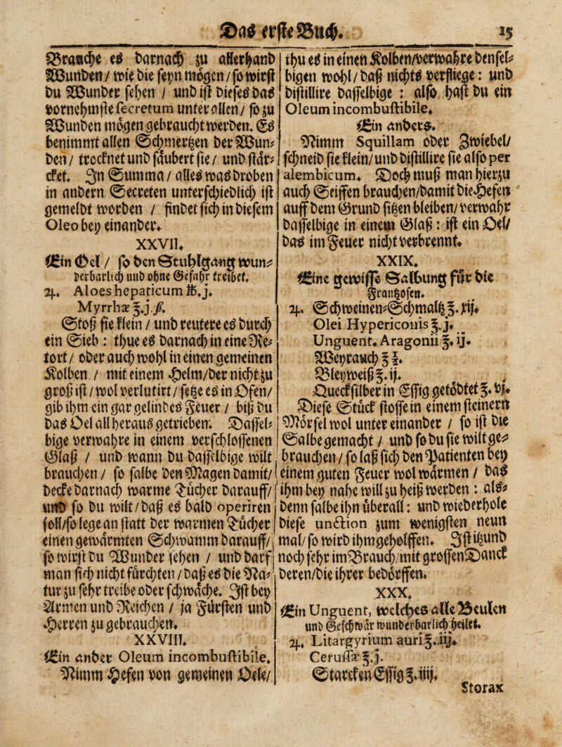 ©né wjfe S5tt$. *5 franche ed t»arnad& 5« aHerbanb SOßunben/ wie bie fetm mögen / fo wirft bu SBunber feiten i «nb ift biffe# Da# »ornebmfte fecretum unter alien/ fo ju Sßunben mögen gebraucht werben. (fd benimmt alien ©c[)merfsen beo SBum ben/ trccfnetunbfaubertfìe/ unbftdr* cfet, 3n ©umma / alle# ma# Droben in anbern ©ecreten unterfd;ieblid; tft gemelbt worben / fmbetftcbinbiefcm Oleo bei; einanber. xxvii. C£in (Del / fo ben ©tu^lgmitt wun^ tier&arlicj) unt> ofenc @cfa()r ftet&cf* 2f.» Aloes hepaticum È,j. Myrrhe $.jfi ©lofi fìe fletti / imb reutere e# btird) tin ©ieb : tbueed barnad) in cine Ove* tovt/ ober aud) vool>l in einen gemeinen Äolben / mit einem $elm/ber nicht ju groß ift / woi »erlu tiri / fefce ei in Öfen/ gib ihm ein gar gelinbed Setter / bifj bu Dad Celai!bevati#getrieben; ©affeb bige »erwabre in einem »erfcb(offenen tb« ei in einen Äolben/wrwabre benfei* bigen wobl/bajt nid;td»erfliege: unb biftillire bajfefbige : alfo baft bu ein Oleum incombuftibile. i&.n anbets. Oiimm Squiliam ober Zwiebel/ febneib fie fletti/unb bjfiilltre fte alfo per alembicum, 2) od; tuufj man bierju auch ©ciffen braud;en/bamitbie^)efen auff bem @runb ftften bleiben/ »erwabr bajfelbige in einem (Slafj : ifi ein Cel/ Dad im getter nid/t »erbtennf. XXIX. <£ine ttewtflè ©albttntt für bie SranljCfen. 2J., iöd)weinew@cbmallsj§.fii. Olei Hypericonis§,j. _ Unguent.Aragonii 5. ij. 5Bet)ta«cb % \* Q5let)weifj§.ij. , Cuecfftlberin egffig gelobtet 5. »)♦ ©tefe ©tuef fioffein einem ficinerr» Morfei tool unter einanber / fo ift Die ©albegemacbt / unb fo Du fte wiltge^ (èlafi / unb wann bu baffclbigc wilt braudten / fo (aff ftd; ben Patienten bet; brauchen / fo falbe ben Etagen Damit/ ( einem guten getter wol warmen / bad * .„e. ... f.... ... ♦ a\d* beefe Darnach warme ^ucl/ec barauff/ unb fo bu wilt/baf ei balb operiren foll/folegeanfiatt ber warmen juchet einen gewärmten ©d;wamm barauff/ ihm bet) nabe will ju beifi werben : ald* Denn falbe il)n überall : unb wieberbole biefe unftion jum wenigfien neun mal/ fo wirb ibmgebelffen. 3ft ifmnb fo wirft bu '-ÜBunber leben / unb barfi noci) febt imièraueb/mit groffen©ancf man ftd) nicht furchten/ baffe# bie 0?a* beren/bte ihrer beborffen tur ju febr treibe ober febwache. 3ft bet) Firmen unb Ovetcben / fa durften unb Herren ju gebrauchen. XXVIII. IJLin rtnbet Oleum incombuftibile* Sftimro ^pefen m wwmw QtUi XXX* Unguent, t©clct)C6 äUc23cuUh uni» 0e{c&n>ar nmn&er&ar W&eilrtt 2j.* Litargyrium aurÌ5* iij> Ceruffic^.j. ©tarcfeneifig !viüj. Storax
