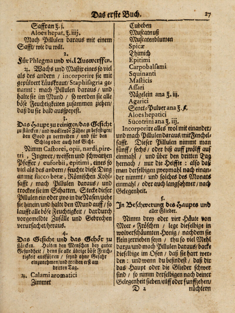 ©affranti. Aloeshepat.^.iiij* D)ìad; ^tllulen bataué mit einem ©afft/ wie Du will. 2+ 5ih‘Phlegma utib vtd&uötverffen* 2f. SEBacbé unb Cftafìi): eitieé fo Diel nies Deö anbetn / incorporire fie mit gepulüert&iueltaut/Staphifagria ge? | ttannf : mad) ^tHufen Dacaué / unb balte fte im^unö / fo werben fie alle bófe $eud)tigfeiten jufammen liefen/ baf} bu fte halb auefpcpefi. 5» 3Da$ ^aupt 3U retmgetybae <Seftd)t |u jflardFen / unD roacf lenbe 3a&ne $n befefliani/ Den 6ooD $u vertreiben / uni) für Den ©tfjlag ober aucD i)a$ ®icf)t. limiti Caftorei, opii, nardi,pire¬ tri , ^ngmvtveiflenunb fd)tt>a^en ^fejfec / euforbii, epitimi, einetf fo Diel atè beé antera / feuchte tiefe ® mg an mit fuccobetx, Üvomifdjen Äofyl* fa(ft / mad; s}MtIufen batautf/ unb troefnefteim ©chartern ©teefe tiefer 2MKulen ein ober jmo in tie^afen/jte^e fie l^inein/vmt fyalte ben SCttunb auf / fo lauft alle bofe Seuc&tigfeit / barburcl) oorgemeltte gufate unb ©ebrecl;en terurfact)et/I)erau^ 4♦ 2>ae cßfeftct>t unb bae (Se^or ju Riefen. Ralfen ben tD?enfc&cn 6eo guter ©c(unb5eit / Denn fie alle übrige bofe fiauf)* tigfeit nulfübren / fepnb ohne ©efa(jr cinjunebmen/unb treiben erfl ötn DrittenSag. Calami aromatici 3immet - Cubebe« CUufcfltnug SOiufcatenblumen Spicar Q:l)tmich Epitimi Carpobalfami Squinanti Mafticis Affari Nägelein anajj.iij. Agarici ©enef«^utoeranaf./. Aloeshepatici Sucotriniana iij, Incorporite flUed wol mit einanbet/ unb mad; ^iUulenbaraué/mitgencbel# fafft. ©iefer ^illulen nimmt man fünf / fecbtS / ober Inf «uff {wólff fluf einmal / unb übet ben Dritten $ag t>ernac^ / nur Die Reifte : alfo Daf man berftlbigett jwepmabl na# einan# bet nimmt/ unb foidjeö Dees donati einmal)! / ober au# langfobmer / na# ©elegenbeit. - . f. jfn 35efct)np«rung bes Raupte unb aller ©lieber. sftimrn Drei) ober wer #<Jute von sOleer * Srófd&en / lege biefelbige in »oloerfcpumten $onig / naebbem fte fleinjetrieben fei;n / tbu fo oiel9)iebl barju/unb mad) ^illulen barautS/ baefe biefelbige im Öfen / baf fte hart wer# ben: unb wenn bubeftnbeft/ baf Dir bad $aupt ober bie ©liebet fcl)wet fint> / fo nimm betfelbtgen nad) Deiner ©degenbeit fteben/eilff ober funffjebetv £> i nultem