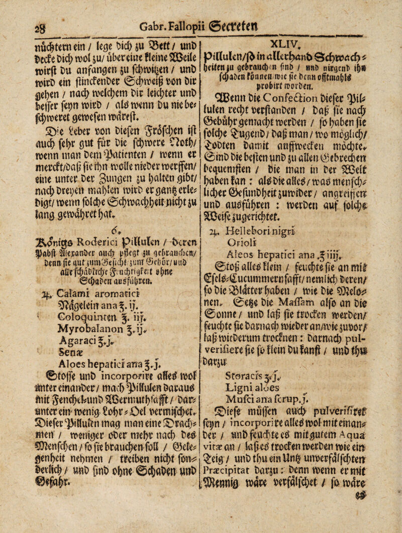 étéHS Gabr. Fallopii ©f iteteli m nudjfetn etti / lege Itici) p ©ett / unì» tette Dici) wol p/ «bereute fletne SOBetle wirft tu anfangen p fcftwùjen / unb wirb ein ftincfenber ©eftweift oon bit geben / nad) welchem Dir leichter unb beffer fepn wirb / alo wenn Du nie bt< fd;weret gewefen wàreft. SS>ie lieber roti biefen 3ròfd;en ift aud> fei)v gut für Die fcftwcre Cleti)/ wenn man beni Patienten i wenn et mercft/baft fte r!)it wolle nteber werfen/ eine unter ber giingen P Ratten gibt/ nnd)Dreyen mai)'cn wirb ergaunerte# bigt/ wenn folate ©cb wachet! nief?t p lang gewahret ()af. XLIV. pilluUn/|$ in allerbrtnb Scftwact)# éeitra w geferauej)« finì) / «a» nitijenfc t|* fdjaDctt fsaneiiroic }1c Cena oftma&l# pcobirt roor&ea. CJBetin Die C onfe&ion biefer tyiU (ulen red;t rerftanben / baf 'fte naejj @cbtil)rgetnacl)t werben / fo haben fte folcile $itgenb/ baftman/ wo moglicft/ lobten Damit attftweefeu m&ftte«- @inb Die beften unb 511 allen ©ebreobett beguemften / Die man in Der SS3elt j)abeti tan : alObie alleo / wao monfef)^ lieber ©efunbtjcit pwtberv Angreifer* unb auofuftren : werben auf feiere: Sßetfe p geriefter. ó» Honigs RoJerici piKulen / Deren fatili SUepant}« aud; pf-egf }ti qctivandica/ Denn fte «ut jtimtSe jicot/junt Gìehór/uuf atitftf)ittiiic!;e g-iiicfjritjfeit e(;ne 6c&ai>cir auifubretti fy. Càlami aromatici Geißelet!? ana 3. ij. _ : Coloqu inten 3. iiy, Myrobalanon |,ij* Àgaraci J,j. Sen* Aloes hepatici ana g,J, ©fOffe unb incorpori« aKeO wof «iter etnanber / mach fMKulen barano mit genebektnb SBernmtlfüfft / Darr unterem wenig Sobt#öel oermifd)et, ©iefer^iflufen mag man eine® rad)# nten / weniger ober mel>r nad> beo 50icnfcf>en / fo fte brauchen foli / @ete# gen()cit nehmen / treiben nicf>f foifc# Devltd) / unb finb ohne ©ebaben unb 4, Heüebcri nigri Ori oli Äleos hepatici ana *§iiij4 ©tofì alleo Hein / feuchte fte an mit €felO#Sucummernfaft/nemltd) Deren/ fo Die ©tóttetr ftaben / wie Die 93iclo#i inen, ©e^e Die Madam alfo an Die ©onne / unb (af fte troefen werben/ ! feueftte fte Darnach wiebe r an/wie poor/ laftwieberum treefnen : Darnach pul- verifiere fte fo Hein bu fanft / unb tjj» barp Storaci? jtJ,. Ligni alóes Mufci arra fcrup.j, ©teff muffen auf) pulverinrei feyn / mcorporirealleOwol miteinan# Der / unb feuchte eö mit gutem a qua vit* an / kiftco troefen werben wieeit* ^eig / unb tbu ein Unt) uiwerfaffefttetr Pr*cipitat bargi : Denn wenn er mit iberni® wäre »erfalfcbet / fo wäre