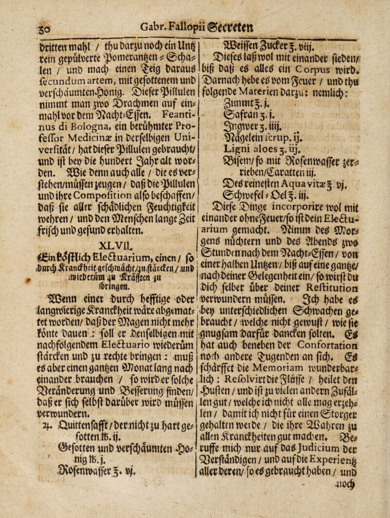 / Gabr. Fallopii ©ecttftftt ISO ■ ■ Dritten mahl / tbuDarsu nod) einünfc aBdffm3wf<tj.»i^ ' rein gepuderte ^omevanfjen * @cf;a# ©iefeS laß mol mit einanbet geben/ len / unö mad> einen §etg Daraus big Dag es alles ein Corpus mirb, fecundumartem, mitgefotfenemunD £)amad;bebeeSöomgcuer / unbtba mfd)dumtenf)onig. SDiefer^illulen folgepbe Materien Dar$u: nemlicb: nimmt man $mo 3)vacbmen auf ein mal)loot Dem $?ad;t'<2|]en. Feanti- nus di Bologna, ein beruJ?tntcF Pro- feffor Medicina in betfelbigen Uni- verfifaf / bat Diefer fMulen gebraudjt/ unb ift bei) Die bunbert 3abealt mot# Den. Sßie Denn aucl; alle / Die es per* fleben/mufen jeugen / Dag Die »JMHulen unD ibfe Compofit ion alfo befd)a jfen/ Dag fte alice fcgaDlicben geudjtigfeit gunrntj.). ©afean 3. i. Sngmer 3. iii j. sjMgeleiiucrup.ij. Ligni aloes 3, iij. SStfem/fo mit Oiofenmajfer yt,u rieben/Saeaften iij. ©eéeeine|lenAquavite5 pi, ©cgmefel * Oel 3. iij. SMefe ©Inge incorporiee mol mit mebeen / unD Den SDienfcben lange geit einanDee elwegeuer/fo ijtDein Ete&u- fcifcl) unD gefunD eebalten. XL VII. i^SinCafilid)Eleftuarium,einen/ (0 i&Htcg ÄrancPbeif 8dcl)»<S4)f/JH (lärtfen / unfc älfftttäm ‘feSfftai ju i'mngra. UBenn einet Durd> befftige ober armm gemalt. 9Ümm Des $D?or* gens nuebteen unD Des 21benbs jmo ©tunbennach Dem ^acbtrSjfen / sott emeri)albcn Unfeen / big auf eine ganijie/ mad/beiner ©degenbettein/ jo mitft Du Dieb felbee über Deiner Reftitution PermunDern muffen. 3cb habe es ilangm'ieeige ^eanef beit mare abgematr bei) unteefd)teblicben ©cbmacgen ge* tet moeDen/DögDee Stagen niebfmebe fónte bauen.: foli er Deufelbigen.mit nad)folgenbem EleAuario mieberüm fldrcren unD ju rechte bringen : >mug es aber einen ganzen OJlonatlangnacb einanDer brauchen / fo mirDer folebe braucht/ meld/e nicht gemuft/ miefie gnugfam Darfür Dancfen folten. Ss bat auch beneben Der Confbrtation noch anbere $ugenben an jtcb* SS fdjdrffet Die Memoriam munDerbar* lieb; RefolvirtDieginlfe / feilet Den Q3etdnDerung unD ^efferung guDcu/1 $uflen / unD ifr |u riden anDcrn gufala Dag et ftcb felbjt Darüber mirD muffen Permunbern. 2p Quittenfafft / Der md/tju hart ge* fottenffi.ij. ©•fetten unb perfdjdumten $0* mgfò.j. % len gut / melcbe ich nicht alle mag er$d)* len / Damit id? nidjt für einen ©terger gebalten merbe / Die ihre 2Babren ju allen Äranef beiten gut machen, Q3e# ruffe mid) nur auf Das Judicium Der 93er1Jdrtbigen / unD auf Die Experienb aller Deren/ fo es gebraucht haben / unD moeb