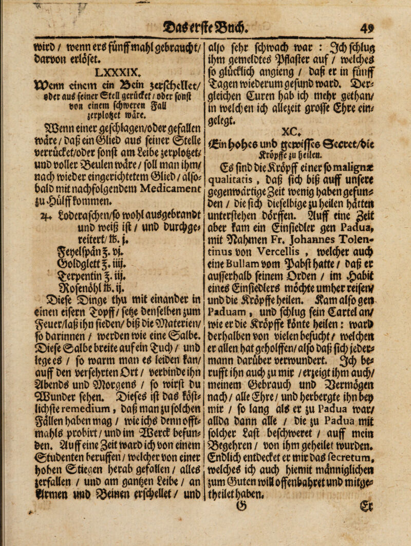 wirb / «etiti erd funffmahl scbtautjjt/ Dan»» erlófet. LXXXIX* Wenn einem ein 35cm jcrfcfwUet/ *ö« au« feiner ©feti acni tf cf / ober fonfl tjoo einem fermeren gali jerplofcct wäre. Retiti einer gefdjlagen/obergefallen Ware /Daß ein ©lieb aud feiner ©tede »errüefet/obet fonfl atn Serbe jetplofcet/ unD »oller éSeulen mare / foli man if>m/ nacl) wieber eingerichtetem ©lieb / alfo* halb mitnadfolgenbetu Medicament iu#ülfffomtnen. H* tobcrafd;en/fòwol)laudgcbranfet unD weif} ijl / unti burebge* reiteri/16. f. gepelfpdnS. »|. ©olbglettf.iiii. - Serpentin 3. iij. Ü^ofen6l)l 16. ij. ©iefe ©inge tt>u mit eittanber in einen eifern £opff/ fehe bcnfelben jum geucr/laß ihn fteben/ bifj Die Materien/ fo Darinnen / werben wie eine ©albe, ©iefe ©albe breite auf ein §ud> / unb lege cd / fo warm man ed (eiben fan/ auf ben »erfehrtenört/ »erbinbeifm Slbenbd unb borgend / fo wirft bu 9CBunber feigen. £)iefed ifl bad fdfl# lichfìe remedium, baß man ju folcben galten haben mag / wieid)d bennoffc mahtö probirt/unbim 2Bercf befum ben. 21 u feine Seit warb id) »on einem ©tubenten berufen / weiter »on eine» hohen ©tiecien herab gefallen / alled jerfallen / unb am ganzen l!eibe / an firmen unb deinen erfd/ellet / unb alfo febr fd;wacb t»ar : 2fd) fcßlug ihm gemelbtcd ^flafer auf / welcbed fo glücflid) angieng / baß er in fünf $agen wieberum gefunb warb, 2)cr< gleichen Suren hab id> mehr gethatv in weldjen ich allejeit groffe Shw etm gelegt. xc. t©n hb^eb unb gcwifjce Sectct/bie Äropffc ju jjrilcn. Sdfnbbie^rópff einer fòmalignae quaiitatis, baß fich biß auf unfere gegenwärtige Seit wenig haben gefun* ben / bie fich biefelbige su heilen hatten unterjìehen bdrfen. 2luf eine Seil aber fam ein ©nßebler gen Padua, mit Nahmen Fr. Johannes Tolerv tinus »on Verceliis , welcher auch eineBuliam»om ^abflhatte/ baßer außerhalb feinem Orben / im «£mbif eined ©njieblerd mochte umher reifen/ unb bie Ärdpffe heilen. Sfam alfo gen Paduam, unb fchlug fein Cartel atv wie erbte tropfe fónte heilen : warb ber(>alben»on »ielenbefuchf/ welchen er allen hat geholfen/alfo baß jtd; febet* mann baröber »erwunbert. 3d> be* ruft ihn aud; ju mir /erjeigtihm auch/ meinem ©ebraud) unb Vermöge» nad)/ alle®) re/ unbherbergte ihn bet) mir / fo lang ald er ju Padua war/ allba bann alle / bie $u Padua mit foldjer Saft befd;weret / auf mein Begehren / »on ihm geheilet würben, ©tblid; entbeef et er mir bad fecretum, weld;ed ich aud) Eternit m (inniglichen $um ©uten will ofenbahret unb mitge# theilethaben. © Cr