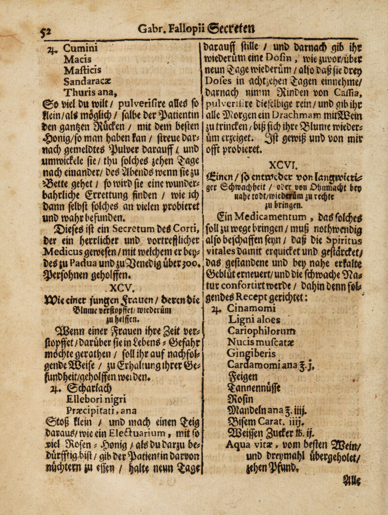 Darauf (litte unb Darnach gib ij)t wieberüm eint Dofin, n>ie juror/über neun -Jage mieberüm / aljo bajjfie Deep Dofes in ad)tjC!)eti feigen entnehme/ Darnach nimm fSinben oon Caflia, f* 2^ Cumini Macia Mafticis Sandaraez Thurisana <go inel bu tvilt/ polveri lire alleò fo flem/alò miglici) / falbe ber Patientin ben ganzen Üvucfen / mit bem beflen «£)onig/fo man haben fan / fiteue bar? «ach gemelbteò 4f3ul»er Darauf / unb «mtutcfele fie/ tl>u foldjeö jehen $age tiad) einanber/ beò Slbènbò wenn fte $u £5etfe gehet / fo mich fte eine wunber» bahrliclje Errettung fiinben / mie ich bann fetbfl folcirò an vielen probieret unb mahrbefunben. 2)iefeö i(l ein Secretum beò Corti, ber ein bwrtkhtr unb »ortreftlichet Medicus geroefen / mit welchem er bet)* beò tu Padua unb ju'33enetig über ?oö, gjerfohnen geholfen, .xcv. 1Ö0« einer jungen grauen / beren bte SMbijh mßepff<t/ föicöetiiu ja giften. «jSenn einer grauen ihre Seit per* fiopfet / Darüber fé in £ebenò ? ©efahr tnéchte gerathen / foli ihr auf nachfol* genbe Steife / ju Erhaltung ihrer ©<# fmbheit/geholfen tuet Den, 3J., «Scharlach Ellebori nigri Precipitati »ana «Stof flein t unb mach einen §eig barauò/ wie ein Eleftuarium, mitfo »icl SRofen ? fettig / alò bu barju btt Mrfttgbif / gib ber ^atkwm Dacron nüchtern tu efen / halte neun tw pulvenüre biefelbige rein/unb gib ihr alle borgen ein Drachmam mitSBein iu trinefen i biüftcb ihre giunte »teber« um erjeigef. 3f gewif unb »on mir oft probieret, xcvi. <£im n / (b enwebet »on langretett# gcr / ol'cc t>en frep «afK to^/iDiebet üm & rce(j fe iu bringen. ©nMedicamentum , ì>ad fefd^eö foli ju rcege bringen / muf* ne*f)tt>enbtg alfo begaffen fep / Da§ Die Spiritus vitales tamit erliefet unb gejiarefety itati geftanbene unb bet; nalje erfalte ©eblüt erneuert/unb bie fefw>ad;e tut confortirttDerbe / öa^in Denn genbe^Recept gerichtet: H+ Citiamomi Ligniaioes Cariophilorum Nucismufcatsr Gingiberis Cardamomi anag.j, feigen tfcannennuft Ütojtn S)tanbe(nana§. jiij. $$lfem Carat. iiij, Reifen gtitferffi. if. Aqua vitae, oom beflen 95Jein/ a: unb brepmahl fbergeholet/ jehen $ftiub» m