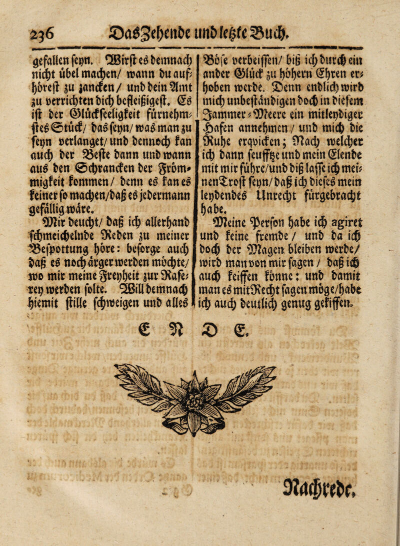 2^6 SDaéSefjen&e •>* gefallen fc»n. Cffiirft es bemnad) nicht übel machen/ wann tu auf: f)6re(l ju janefen/ unb bein ?lmt 5u »errieten bidt) beflcißigeff. dè 536 fe »er&eiffen/ biß id/butchein anbet ©liief ju bbljem @bren m hoben werbe, ©enn enblicb wirb mich unbejiänbigen boeb in biefem ijì ber ©tùcffeeligfeit fumebtw I Jammer « Weere ein mitleidiger Àeé©tùcf/ baé fe^n/ wag man j« I v£>afen annebmen / unb mid) bie feijn »erlanget/ unb bermed) fan auch ber SSefte bann unb wann mt$ ben ©ebranefen ber gróm» migfeit fontmen/ benn eé fan eg feiner fo macben/baß tè jebermann gefällig wäre. Wir beuebt/ baß ich allerbanb febweicbelnbe SKeben ju meiner ISefpottung bòre: beforge auch baß eg noch ärger werben mbebte/ Üiube erliefen ; ittad) welcher id; bann feuffijeunb mein ©enbe mit mir fübre/unb biß taffe icb metV nen^rofi fepn/baß ich biefeg metti letjbenbeé Unrecht fùrgebracbt habe. Weine Werfen babe icb agirei unb feine frembe / unb ba ich boeb bet Wagen bleiben werbe/ wirb man »on mir fagen / baß ich wo mit meine greijbeit jur SKafè# J auch feijfen fbnne : unb bamit ttp werben folte. SBill bemnacb I man eg mitüceebt fagen mbge/babe biemit (fitte feßweigen unb alleg (icb auch beutltcb genug gefiffen. € 3Ì © g.