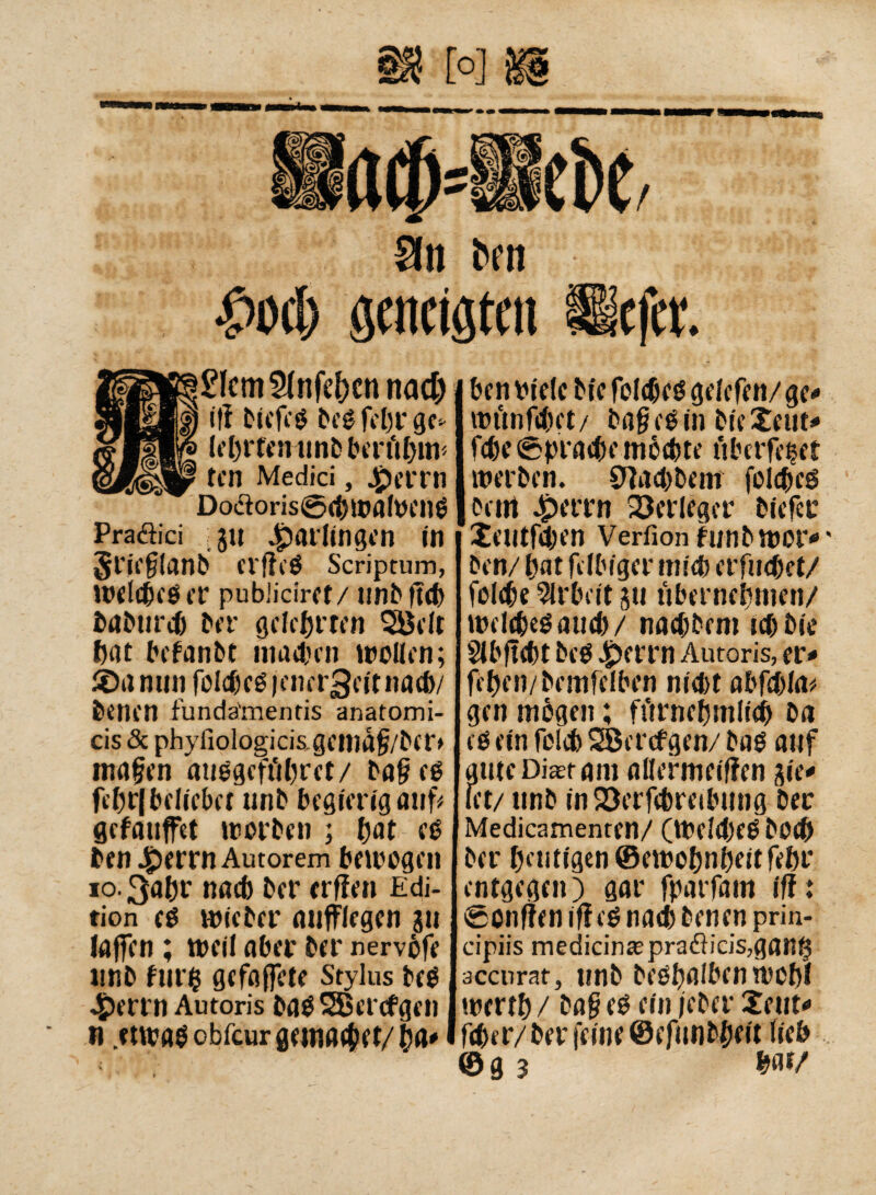9n bm j! l>ocb geneigten ücfct £Icm2(nfef}cn nad) iti biefeß beß fcbr ge» le&rfmunbberfi&ttt* tcn Medici, 4perrn Do<äoris©<$jwalPenß Praäici ju Jarlingen in §rie§lanb el'fieß Scriptum, inetebeßer publiciret/ unbfitb babtueb ber gelehrten Södt bat befanbt mattai wollen; J©a min folc&eß jenergeit natb/ feentn fundämends anatomi¬ ci «Se phyliologici&gemà§/bcr> inafen außgeft'tbret/ ba§eß fcbt|belieber unb begierig auf* gefauffet »reiben ; fjat eß ben £errn Autorem beiregen io.3a&f nacb ber erflen Edi¬ tion té mit ber miffiegen 311 laffen ; treil aber ber nervöfe unb fur$ gefalfcie Stylus beß £errn Autoris baß SBercfgen ti .etwas obfeur gewatet/§a« ben riete bic folcbeß getefen/ ge« »rttnftbet/ ba§eß in bieXeut« fcbe<6pratbemöcbte iiberfetet werben. 97ad)beni folcbeß beni 4perrn Verleger biefec Jeulfcten Verfionhmbwor«' ben/ bat fdbiger mitb erfuebet/ felcbe Arbeit 311 übernehmen/ wdibeßaueb/ naebbem iebbie Slbftcbt beß 4pftrn Autoris, er« fiben/bemfelben niebt abfcbla* gen mögen ; fiirncbmtieb ba eß ein foleb SBercfgen/ baß auf autcDiaefam allermeiffen jie« let/ unb in23erfcbreibung ber Medicamenten/ (WdibcßbOtb ber heutigen ©eirobnbeitfebr entgegen) gar fparfam ifi: ©onfien iff eß na<b benen prin- cipiis medicina; prafìicis,gan($ äccnrat, unb beßbalben wcbl irertb / ba§ eß ein jeber 2eut« ftber/ber feine ©efunbbeit lieb ©g 3 bat/