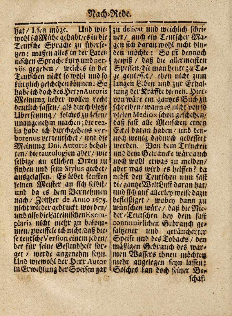 fiat / IiTcn möge. Unb rote* wohl ichSRfthe gehabt/eS in bit* Xeutfche ©prache 5» ftberfe* gen : ma§cn alles in ber Cateü nifchen ©prache furgunb ner¬ vös gegeben / welches in ber XeutfdKn nicht fo woljl unb fo für $1(6 gegeben fönnen : ©o habe ich bodj besann Autoris gjieinung lieber wollen recht beutftd) fallen/ als burd) bloge Ubetfegung / fcldK'S s» lefcn/ unangenehm machen ; bte rea- iia habe ich burdtgehens ver- botenus VertCUtfdh't / Unb bie Meinung Dni. Autoris bchab ten/ bie tautologien aber/ wie felbige an etlichen Ortensi jtrtben nnb fein Stylus giebet/ ötiSgclaffen. (2S lobet fonflen feinen SÄeiffer an ffd) felbff/ «nb ba eS bem 23ernel)tnen nach / Seither de Anno 1675. m'd)twtebergebrtt(ft worben/ unb alfa bieCatcinifcbenExem- plaria nicht mehr su befom* men/gweiffele ich m'ét/baf bte* fe teutfcheVerfion einem jeben/ ber für feine ©efunbheit for* get / werbe angenehm fct)». Unb wiewohl ber £err Autor üigcwehlung ber©peifcn gar SU delicat unb Weichlich febei* net/ auch ein Xeutfcber SJla* gen ftch baran wohl nicht bin* ben möchte : ©0 ifi bennoeb gewi§ / baf? bte allermecffen ©peifen/bie man heute 31t Xa* ge genießet/ eben nicht jum langen Sieben unb sur (£rhah tung ber ^raffte bienen. Jpter« von wate ein ganzes SSudtsn fchreiben/ wann cs nicht von fo vielen Medicis fchon gefchehen/ b’a|? fali alle SHenfchen einen Crcfel baran haben / unb beit* noch wenig babttreh aebeferf werben. 23on bem Xrincfeh unb bem ©ett anefe wate aud) nod) wohl etwas su melben/ aber was wirb es helfen? ba nebft ben Xeutfchen nun fajf bte gaifaeSBcltHuf! baran hat/ unb ftch auf alleriet) weife basti befleißiget / wobet) bann su wttnfchen wäre/ ba§ bieVlic* ber <Xeutfchen bet) bem fati continuirlichen ©ebrattd) ge* falfcener unb geräucherter ©peife unb besXobatfS/ ben madigen ©ebraueb bes war* men 28a fers ihnen mbchtea mehr angelegen ferm (affen : ©olc&cS fan bo# feiner S5e* fdfaf*