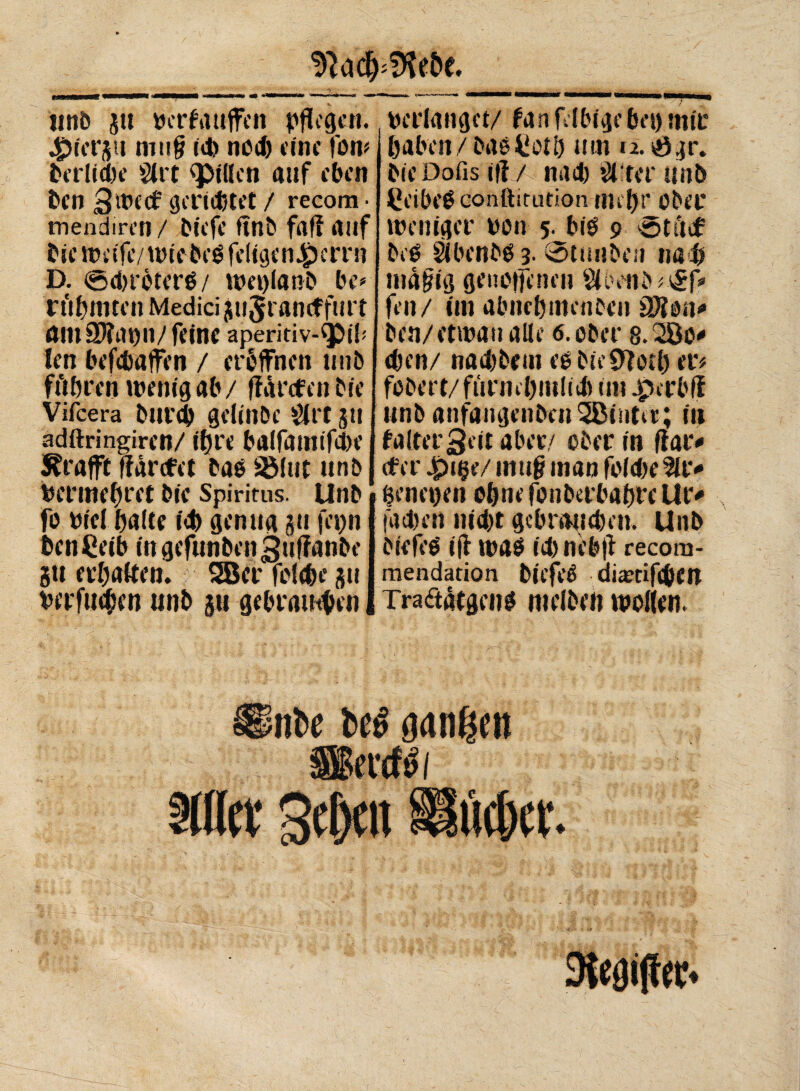 unb ju berfauffen pflegen. 4?ter$it inii§ td) ned) eine fort# berlidie Sire fPitteti auf eben ben 3 weef gerietet / recom- mendiren / biefe finb fafi auf bie weife/wtebeé feligcn^crrn D. ©dwöterb/ weplanb be* rtibmtcn Medici jujrancffurt amarao 11/ feine aperitiv-^)ib len befebaffen / eröffnen unb führen wenig ab/ fMrcfen bie Vifcera burdj gclinbc $rt 511 adftringiren/ ihre balfamifd>e Graffe ffarefet baö SBIut unb Vermehret bie Spiritus. Unb fo etcì balte id) genug ju fepn benCeib in gefunben^uffanbe gti erbalten. SBer fiMd)e gu verfugen unb p geblauten ! verlanget/ fanfelbigebeomir j haben/baéCetb mn a.ögr. bie Dofis ifi / nad) Sürerunb £eibe$ conftitution-tililjr Ober weniger een 5. biö 9 ötücf bcé àbenbé 3• Stunben nad) niafig geneffenen $üvnb#v£P> fen/ im abncbnienben afton* ben/etwau alle 6. ober 8.200* eben/ nad)beui ee bie 9lotl) et*# fcbert/fünnbntltd) tut .pcrbfl unb anfangenbcnSBintcr; tu faltet Seit aber/ ober in fiat* cf er 4?t$e/ mu§ man fofdie 2U> fenepen ebne fonbetbabre Ut> |4d)en nid)t ge brau eben. Unb biefeO iff wab td) nebft recora- mendation biefeé diaeriftben Tra<äatgen$ meiben wollen. tiBc gongen äSfcrft) 1