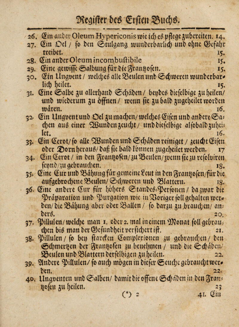 r 26. Sin antcr Oleum Hypericonis »vie ich eé pflege gubereiten. 14. 27. Sin Del / fo ben ©tulgang »vunberbarlieb unb ohne ©efahr treibet. 15. 28. Sin anbei: Oleum incornbuftibile 15, 29. Sine gewtffe ©albiing fùv bie grangofen. 15. 30. Sin Ungvent / «jelcljeé alle S3eulen unb ©cbtveren tvunberbar* lid) feilet- 15. 31. Sine ©albe gu allerhanb ©d)dben/ beijbeé biefelbige gu heilen/ unb »vieberum gu offnen / »verni fie gubalb gugel)eilet »vorbett tvàren. 16. 32. Sin Ungvent unb Del guinachen/tvelcheéSifen unb anbere ©a* t^en aué einer 2ßnnbengeud;t/ unibiefelbige alfobalbguheù let. 16. 3;. Sin Serot/fo alle Munteti unb ©cljdben reiniget / üeud)tSifen ober ©orn herauf ba§ fie balb fònnen sugeheilet iverben. 17 34. Sin Sevot / in ben granhofen/suSSeulen/aventi fie ju refelviten feijnb/jugebraudyen. ig. 35. Sine Sur unb 55à()ung fùv gemeineScut in ben Sranljofen/fùr bie aufgebrod)ene beulen/©daueren unb SSlattern. 18. > 36. Sine anbeve Sur fùv IjóljevS ©tanbe^^erfonen / ba j»var bie ^rdpuration unb ^urgation mie in Voriger foli gehalten »ver« ben/bie35dl)ung aber ober fallen/ fo barrii ju.brauchen/ an; bevé. 20.. 37. ^illulen/tveldje man 1. ober 2. mal in einem 'OTonat foli gebrau* eben bié man ber ©efunbheitverficbertift. 21. 38. ^»illulen / fo bei) jlarcfen Somplerioncn ju gebrauchen / ben ©chmerljen ber gvamjofcn benehmen / unb bie ©(haben/ Sßeulen unb SBlattern berfclbigen gu heilen. 22. 39. 5lnbcre ^illulen/ fo auch mbgen in biefer ©etiche gebraucht wer« ben. ‘ 22. 40. Unguenta» unb ©alben/ bamitbie offene ©(haben in ben Svam t^ofeu gu heilen. 23 (*> 2 41. Sin