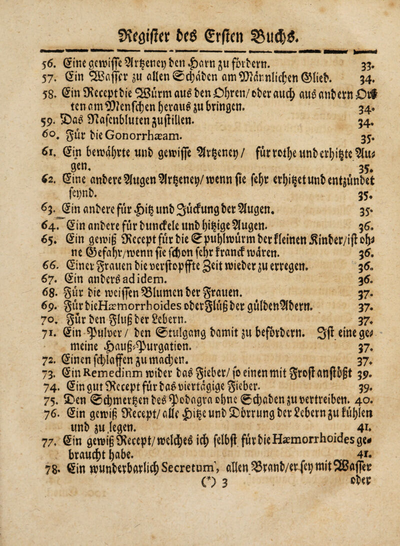 fKeöiffer fceé €rflm 56. Sine gcwifìe ?(r$enci) ben 4barn gufbrbern. 33. 57. (Sin SBaffcr ju «Ilen (Senaten amSOtdr.nlicbenSMieb. 34. 58. Sin SKeceptbie^ijrmaué ben Obren/eberaucf) aué «ntcrn Orf ten am 9??enfd)en beraué ju bringen. 34. 59. S)aé 97afcnblutengufìillen. 34. 60. Sur bie Gonorrhwam. 35. 61. Sin bewahrte unb gewiffe 2fr§enen/ für rotbe unb erbate 9tu* gen, , 35. 62. (Sine anbere5fugen2lr§enetywennjte febr étlji^ctunt entgönt*ct f-i'nb. 35« 63. JSin antere fùr |)i| unb Sücfungber 5Iugen. 35. <>4rSin antere fùr bunefete unb bi§ige 5Iugen. 36. 65. (Sin gewiß SKeceptfürbieSpublwürmberfieinen^inber/ijioh* ne ©efabv/wenn fie fdjon febr frantf waren. 3 6. 66. Siner grauen bie ver jbpffte geit wieber ?u erregen. 3 6. 67. (Sin anberéadidem. 36. 68. gür bie weifienSSlumcn ber grauen. < 37. 69. SürbieHajrnorrhoidesoberSlüßber gü(ben9lbern. 37. 7°. Sur ben g!u§ ber Sehern. 37, 71. Sin ^ulver/ ben ©tulgang bamit su befbrbern. Sfìeinege* meine ^auß^uvgatien. 37. 72. Sinenfcblaffen gu machen. ^ 37. 73. Sin Remedinm wibev baé Sieber/ fo einen mit Srojf anjlbft 39. 74. Sin gut Üfrcept für baé viertägige Sieber. 39. 75. SDen @cbmer£en beé^obagta ebne ©ebaben^u vertreiben. 40. 76. Sin gewiß SRecept/ alle £)i§e unb Sperrung ber Sebern gu fùtjlew unb ju,legen. 41. 77. Sin gewiß SRecept/weldbeé icf) felbjì für bie Hämorrhoides ge# brauet bobe. . 4r. 78* Sin wunbevbarlicb Secretum; allen 33ranb/erfep mitSBaflèr C) 3 . - ober