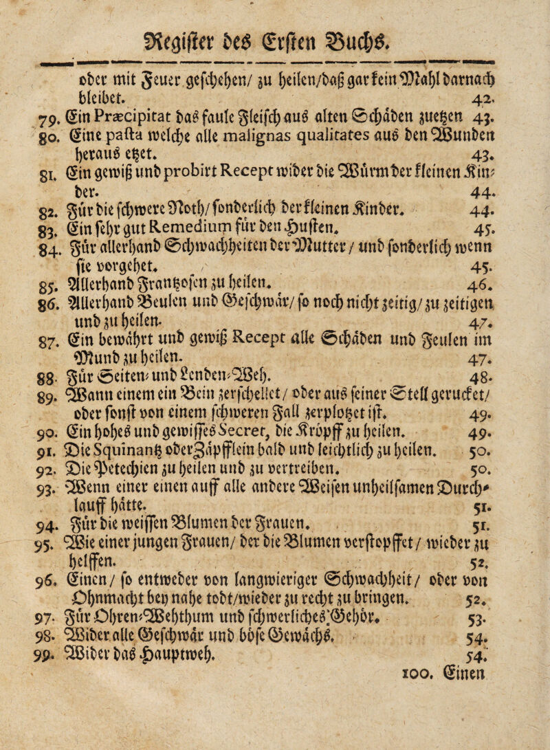 !Keatjfrr fceg giften ^ud;& ober mit Jeuer .gefächen/ su h*ilcn/bg§ gar fein 1J)tablbarnacb bleibet. 42. 79. Sin Praecipitat baé faule g(eifd;aué alten ©4)äben sue^en 49. 80, dine palla welche alle malignas qualitates alte ben SSBunbeit 44- 44. 45- 84. Sur allerl)anb 0d)mad)l)eitenber2)iuttet’/ unb fonbetlid) wenn fte vergebet. ^ 45- 85. 5lllevbanb Svanl?ofcn jtt beileir. ( _ 46. 86. 5Hlevbanb beulen unb ©efebwätv fo noch nicht jeitig/su zeitigen unb ju heilen- 47. 87. Sin bewahrt unb gewijj Secept alle ©ebaben unb §eu!en im 3)?unb su heilen. 47. 88- Sur ©eitern unb Senbem^Bel). _ 48* 89. SBann einem ein 53ein sevfcbeHet/ ®ber aus feinet* ®teß geruefet/ ober fon ft »on einem fd)meren gali serplo^et ift. 49. 90. SinbobegunbgewiffeéSecret, bie-ftröpjfmheilen. 49. 91. >Die Squinan^ ©bet’3dpfflein bolb unb leiibtlid; ju heilen. 50. 92. ©ie^ietednen su heilenunb su »ertreiben. 50. 93. väSenn einet* einen «uff alle anbeve SEBeifett unheilfamen ©utd)* lauff hätte. 51. 94. Stil* bietweijfen Blumen bet* Stauen. 51. 95. 2Bie einet*jungen Stauen/ bet bie Blumen »erjlopffet/ wieber su t)elffen. / ; ; 52. 96. Sinen/ fo entweber »on langwieriger Schwachheit/ ober »on Ohnmacht bei) nahe tobt/wieber su recht su bringen. 52. 97. Snt Ohrem^Behthum unb fdjwerlicbegxèebbr* 53. 98-^Biber alle ©efchmar unb bbfe ©emàché. 54. t m m _ 4T 99. SBiber bab |>auptweb. 54. 100. Sinen 1
