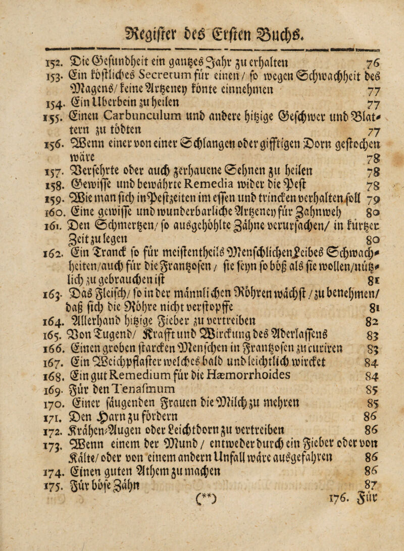 fKegt'Irer fceé giften 152. ©ie ©efitnbBeit «in gaußeg !3ai)t ju erhalten 76 153. Sin fòjìlidveé Secrerum für einen / fo wegen ©cf)wachBeit bed 93?agené/feine ^Irßenet) fónte etnneBmen • 77 154. Sin Überbein §ti f)etlen /. 77 r«. Sinen Carbunculura unb anbete Bißige ©efcbwet unbSSlat* tetn 31t tobten ■ 77 156. SfBenn einet »on einet® cblangctt ober giftigen ©orn gejlocfjen wate - 7g 157. SSeifef)vte ober auch getBauene Sehnen 511 Beifett 78 »58. ©ewiffe tinb bewährte Remedia wibet bie ^efi 73 159. <2Bie man ftcl> in^eji,leiten im effen unb ttincf en »erBaltenfoll 79 160. (Sine gewiiJe unb rounberbarliche 5Itßenei) für ßa()nweB 80 161. ©en Schmetten/fo auögef)5f>fte s>erurfact>en/ inflitte» geitju legen > , so 162. (Sin Srancf fo für meijìentBeilé 93?enfchltchenjleibeé Schwad)* Beiten/aud) fùt bie grantofen / fte fetm fo bòf alé fte woUen/uüt* lief) üu gebrauchen ift 8* 163- ©aé gleifd)/ fo in bet mannli dien ?K6f)ren wachfl / 3« benehmen/ ba§ fid) bie 9?5I)te nicht »erjtepife 81 164. 9lüerl)anb Bißige giebet ju »ertreiben 82 165. 93on5:ugenb/ ^taftunb2Bitcfungbeé?lbetla)Xeué 83 166. Sinen groben ttarcfen93?enfchen in gtaußofcnjucuttten 83 167. SinfSeicBpfkfiet welcheshalb unbleiebtlid) wtvefet 84 168. Sin gut Remedium für bie Harmorrhoides 84 169. gut benTenafmum • ' 85 170. Sinet fäugenben grauen bie 93?ilcbsu mehren 85 171. ©en 4pam gu fòtbetn 86 172. •ftràBcw^lugen ober £eid)tbont gu »ettteiben 86 173. QBenn einem bet 93?unb/entweberburd) ein giebet ober »ott Mt</ ober »on einem anbetn Unfall wate ausgefallen 86 174. Sinen guten 5ltf>cm 31t machen 86 175. gut bbfe $aBtt 87 (**) 176. gut