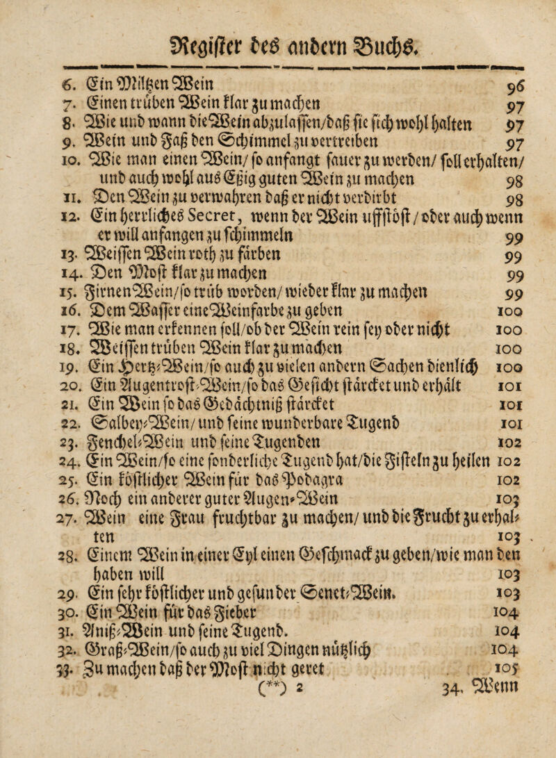 Dfaöifler teé entern 6. Sin tilgen 12ßein 96 7. Sinen trüben SJBein Hat- jumachen 97 8- SSBie unb wann bie'SBem ab,^ulaj}cn/baß fte fiel)wofyl galten 97 9. QBetn unbga§ben ©cj)immeliiuöertretben 97 10. ^ßie man einen Sfficin/ fo anfangt fauevp werben/ foUertyatten/ unb auch woblauéStìigguten Sffietnjuniadjen 98 11. Sen SSein ju »ermaßen ba§ er nid) t »erbirbt 98 12. Sinl)errli<$eé Secret, wenn ber SBein uffjibfl/©ber aucl) wenn er will anfangen äufcl;iinmeln 99 13■ SSßeiffen ‘jJBein voti) ,5« färben 99 14. Sen ^DJofiflarju machen ' 99 15. girnen(2Bein/fo trüb worben/ wieber fini* ju machen 99 16. Sem $Baffereine'3Bcinfarbeju geben 100 17. 2Bie man ernennen foll/obberQBeln rein fei)obernic&t 100 18. SBeijfen trüben <2ßeinf(arjutnad)en 100 19. Sin ^»er^QBein/fo aud) ju ri eien anbern ©acben bienltdb 100 20. Sin flugentrofbQBem/fobaé ©efid)t ftarefet unb erhalt 101 si. Sin 3BeinfobaéS5ebàcl)tni§ fbdrefet 101 22. @al(m;^ein/unb feine wunberbare?:ugenb 101 25. 0end)e!^ein unb feineSugenben 102 24. Sin <2ßein/fo eine fonberlicbe Sujenb f>at/bie gifleln ju feilen 102 25. Sin fofHidjer ^Beinfür baé^&obagra 102 26. Siocf) ein anberer guter 2lugen*(2Bein 105 27. <2Bein eine grau fruchtbar gu machen/ unbbiegrucbtjuerbab ten 105 28. Sinent 'SBein in einer St)l einen S3efcf)ma<f ju geben/wie man ben baben will 103 29. Sin febr fbjtlicber unb gefuttber ©enet^ei«. 103 30. Sin^Bein fürbaögieber 104 31. 5lni§*2öein unb feine Sigenb. t 104 32- ©ra^<2Bein/fo auch üurielSingen nü^licb 104 33. 3»machenbajjberuft niefet geret 10s (**) 2 34. 2Benn