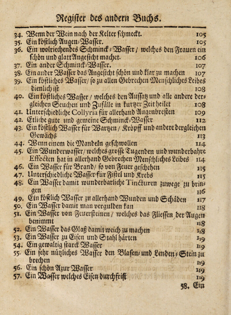 öe$ andern 34. ^S5enn bei* (3Bein nacf) ber Geltet fdjmecft. 105 35. Sin f bftlid; ^lugem'Sßaffer. 105 36. gin twlriedjenbeé ©dmiind' Raffet/ roelebeé ben grauen ein fdjbn unb glatt9lngef?d)t machet. ' 106 37. gin anbei* @4)min J<<2Baffet*. 107 38. Sin atsber <2Baffer baö 5lngcfid)t fd)ön unb flat 3« machen 107 39. gin foftlidbee ^Baffer/ |o 3« allen @ebred)en 3£?en|c^lid;e6 £eibed bienlid) ift 10g 40. gin fòfìlid;eé Hafter / roelcbeé ben^uffa^unb alle anbere bet* gleichen ©ernten unb 3«falle in furaci £eit feilet 108 41. ünterfd)ieb!id)e Collyria für allerbanb 2lugenbrejien 109 42. gtlicbe gute unb gemeine ©rijmincf Raffer 1x2 43'. gin fbjflidb ^Bafer für <2Bar|en / Kropff unb anbere bergleicijeti ©emaciò *13 44. ‘Sßenn einem bte SOlattbeln gefdjtoollen 1x4 45- gin ^Bunbenuafler/ metdjtó greife ^ugenben unb n»unberbaf)re Effe&en bat in allerbanb ©ebrec^en Wenfcblidbd Seibed 114 46. gin <2Baffet für 33ranb/ fo »cm geiler gefaben 115 47• Unterfd;iebltd;e 'SBafferfür gifhl unb dbrebé 115 48. gin 2Baf[er bamit munberbarlicbe Tin&uren 3utoege '3U btin* Sen „ , 116 49. gin foftlid) Gaffer ju allerbanb SBunben unb ©eftaben 117 50. gin SSßaifer bamit man oergulben fan irg 51. gin‘Sßafiet »en getter jleinen/ meld;eé baé glieffen beringe« benimmt ng 52. gin *2Baifet baé ©lajj bamit meid; 3U madbett ii8 53. gin^affer jugifen unb ©tabi barten 119 54. gin geroaltig ffartf ®afer 119 55. gin febr nùi§licbeé ^Baffer ben Olafen* unb SenbenV ©tein 31t breiten m 56. gin fcl)5n5l3ur2Ba(fer Xla 57* gin SBaflet mkN gifen b urtati# 119 58* ©»