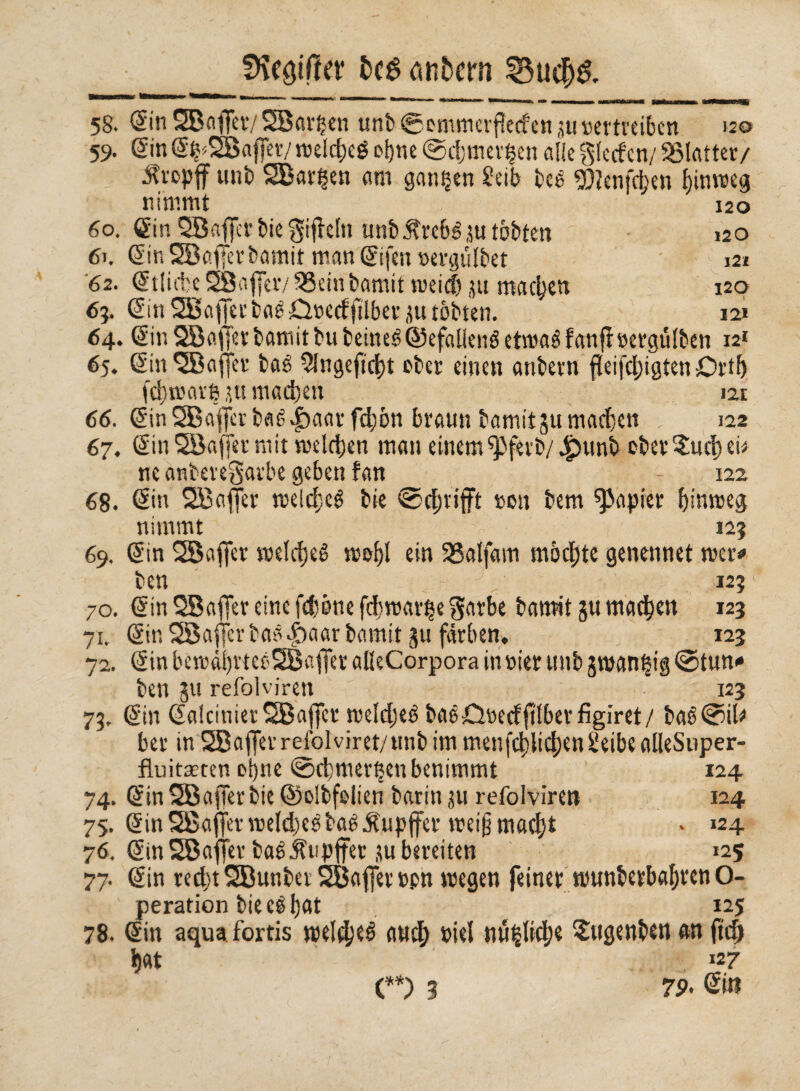 9\eöiffev ^nbcrn 33ucf>& 58. (Sin SBaflfer/ SBarijen unì) @ommerffecfcn ju vertreiben 120 59. gin g^SBafier/ meldjeé oijne @c!;mevf§en alle giecfcn/ SMatter/ ^t'opff uni) 2Bar§en am ganzen Seib bee 9)?cnfd)en ijinmeg nimmt 120 60. gin QBaffci-biegiflein unb^tcbéju tobten 120 6>. ginSBaffevbamit mangifen »ergiHbet • 121 62. gtliffceSBafier/SSeinbamitweidjumac^ett 120 63. gin SBaffer baé £l»ecfftlbet ju tobten. in 64. gir. SBaffer bamit bu beineé ©efaliené etmaé fanjf »ergiMben 121 65. ginSBaffer baé 51ngefici)t ober einen anbetn fìeijcl)igten Drtf) (ci) mar 6 ju machen 121 66. gin 2Baferbaé|)aaff^ón braun bamitju machen 122 67. gin SBaffet mit meldjen man einem ^ferb/ Jjpunb ober $ucf) ei* ne anberegarbe geben fan 122 68. gin SBaffer melcfieé bie ©grifft »011 bem papier f)inmeg nimmt i 125 69. gin SBafier welrfjeé mol)l ein SSatfam mochte genennet mer* ben 123 70. gin QBaffev eine fdjòne fdjmar^e parbe bamit gu machen 123 71. gin SBajfer baä |)aar bamit gu färben, 123 72. gin bemài)rtec'SBaffer alleCorpora in »ter unb groan|ig ©tum* ben gu refolviren - 123 73. gin gaiciuierSBaffer meldjeé baéjQnecfjttberfìgiret/ baé ©il* ber in SBafferrefolviret/unbimmenfc^iicfjenSeibeaileSuper- fluitmten otjne ©cbmer^en benimmt 124 74. gin SBafTerbie ©olbfelien barin ju refolviren 124 75. gin SBafler meldjeé baé^upjfer roei§macf)t » *24 76. gin SBaflfer baé Jfupjfer su bereiten 125 77. gin red)t2Bunber2Ba(]er»pn megen feiner munberbaljren O- peration bieelljat 125 78. gin aqua fortis mei^eé arid; »tei nu|Ii4;e Sttgenben etn jtc6 fìat 127 79- gw e*) 3