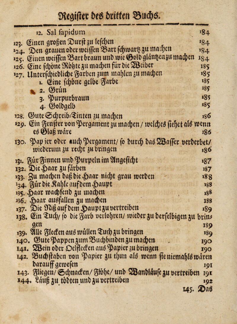 !Ke#ct &eé faiffen SSucH 12. Sai fapidum 184 125. Sinen großen £)urft ju lefchen »84 »24. SDen grauen ober njciffen 33art fcjhwar^ §u machen 154 »25. (ginen weiffen 33art braun unb wie ©olb glän^enju machen 184 126. (Sine fedóne SRo^te gu machen für bie Sßeiber 185 »27. Unterfd)ieblid)e garben $um mahlen $u machen »85 1. Sine fedóne gelbe garbe . *8f % 2. ©rün 18? 3. ^urpurbraun ^ *85 4. ©olbgelb *85 12g. ©ute@cbreib^inten ju machen »g6 12p. Sin genfler »on Pergament ju machen / welches fielet aB wenn eé ©laß mare »86 130. spap ier ober *ud) Pergament/ fo burd; baS SBafler nerberbet/ roieberum 5« recht ju bringen 186 131. gür ginnen unb ^urpeln im ^ngeflcbt i87 132. S>ie |)aar 51t färben 187 133. gu machen bafjbie |>aar nicht grau werben »88 »34. gür bie $al)Ie aufbem £>aupt iss »55. £aar waebfenb 51t wachen xgs »36. auSfallen ju machen iss 137. f)ie üiigaufbem #auptgu»ertreiben 189 138. Sin $ud)/ fo bie garb »erlohren/ wieber ju berfelbigen 51t brüw 1 gen 189 139. 5lüe gleden and wüüen $ud) ju bringen 189 140. ©Ute Rappen sumSSuebbinbengu machen . 190 141. SBein ober Oelfletf en aus Rapier ju bringen 190 142. SSuchjtaben »on papier ju t()un aB wenn jte niemaf>B waren barauff gewefen_ 191 143. gliegen/ ©djnacfen/ gfò^c/ unb SBanblaufe $u »ertreiben 191 144. Sauf? $u tobten unb ju »ertreiben 192 145. H>aö