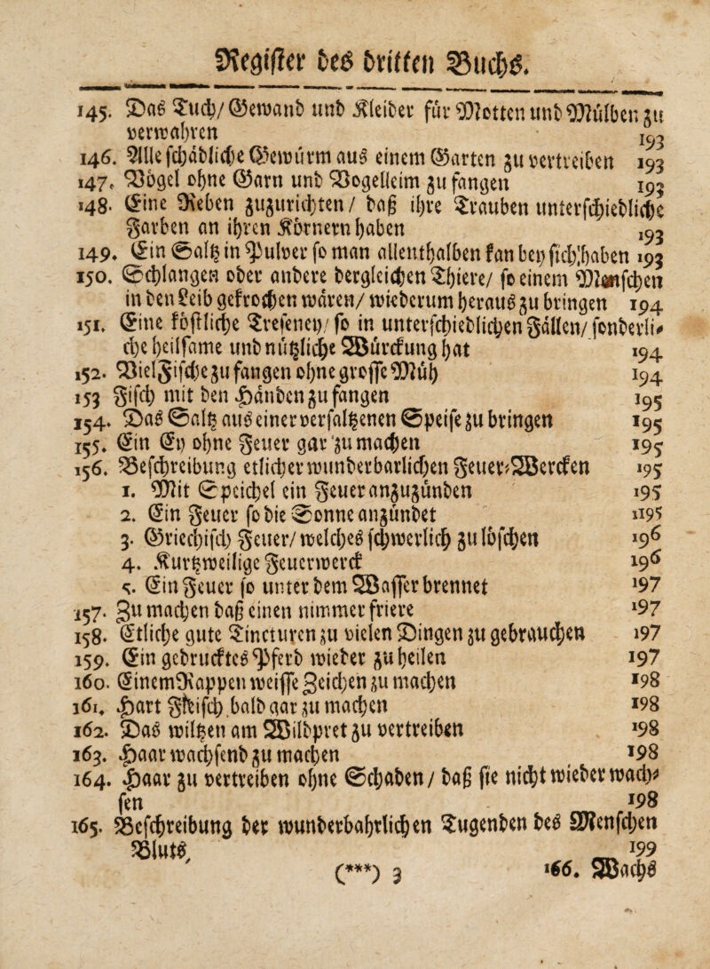 Stiftet* fceé fcrtffen 2$udj& 145. Saé $ucg/©ew«nb unb Kleiber für Wetten tm!) 9Mb e™ »errcagren 193 146. 5llle fdjdbltc(>e ©«wurm au§ einem ©arten gu vertreiben 193 147. 23bgel ogne ©am unb Söogelieim gu fangen 195 148. ©ine Oteben guguritgten/ tag igre Trauben unterftgiebüege garben an igren Kornern gaben ,9, 149. ©in ©af£ in Pulver fo man allentgafbenfanbepftcglgaben 193 150. ©cglangen ober antere bergfeiegen agiere/ fo einem SOiänfcgen in ben £eib gefroren waren/ tvieberum geraué gu bringen 194 151. ©ine fejiliege $refenep/fo in unterfcgieblicgengällcn/fonberli* egegeüfame unbm'^Iicge SBürcfunggat 152. 23ielgifcgegu fangen ogne grofie‘üQiiig 153 Sifd) mit ben Jòànben gu fangen 154. Saé0algauéeinerverfal§enen0peifegubrmgett 155. ©in ©t) ogne geuer ganu maegen 156. SSefcgreibtmg etlicgernninberbarlicgengeuer>28ercfen 1. $?it ©peiegef ein getter angugimben 2. ©in getter fobie©onneangünbet 3. ©rieegifd; getter/ tveldjeé fcgtverlicg gulbfegen 4. $urgtvei(ige geuenveref s. ©ingeuer fo unter bemSBafier brennet *57. gumadjenbageinen nimmer friere 158. ©fliege gute Sncturcn su vielen Singen ^tt gebrauten 159. ©ingebrucftcé^ferb tvicber gu geilen 160. ©inemOtappen tveiffe geiegen gu maegen 161. £>art gtbifcg.balb gar gu maegen 162. Sag tvilgett am SBilbpretgu vertreiben 163. |)aarwacgfenbgumacgen 164. 4baar gu vertreiben ogne 0cgaben/ bag fte nicgttviebertvadw fen - *98 165. SScfcgreibung bet wunberbagrlicgen 5ugenben beé SWenfcgen SBltttf, ^ J?9 194 J94 195 *95 *9? 195 195 1195 196 196 197 197 197 197 *98 198 »98 198