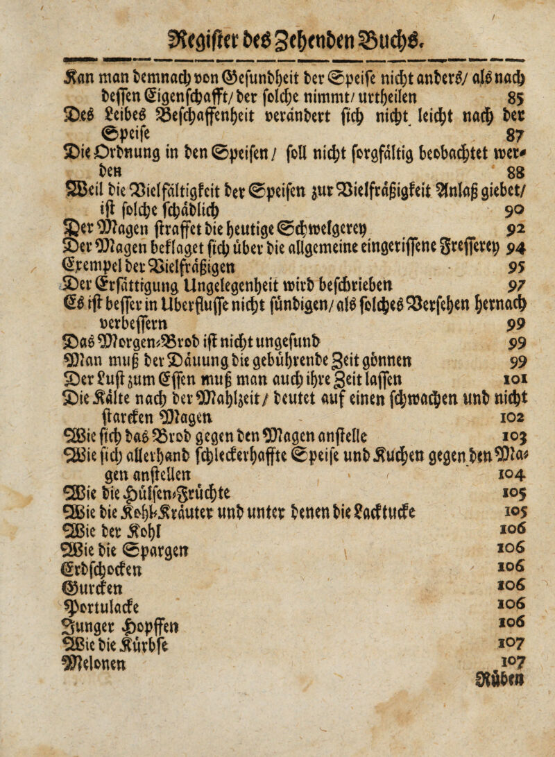 / fKe#er bcé Bc^cnt>en 2$ud)& Äan man ternnad) non ©efuntbeit ter ©peife nidjt antera alé nad) teflen ©genfepafft/ ter fole^e nimmt/ urteilen 85 2)eé Seibeé SBefd)afenf)eit »eranteet ftct ni$t leidet nad) tee ©peife ' V 87 JiieDrtnung in ten©peifen/ foli ni$t foegfàltig beobachtet roer* ten 88 £Beil tie QSielfóltigfcit tee ©peifen $ur 93ielfraf3igfeit ^nlajj giebet/ ifl folcbe fc^dtlid^ 9° ^ee9)?agen fìraffet tie heutige ©chmelgeeep 92 SDer Ziagen beflaget fiep über tie allgemeine eingeeifiène Seejfeeep 94 <5pempelter$ìielfrà|3igen 95 £>er (Jrfattigung Ungelegenheit mirti beférieben 97 dè ifl' beffev in Ubevfluffc nicht funtigen/ alé foldpeé SSeefehen frenaci) »erbeflTem 99 £)aé 9D?orgen*58rot ift nicht ungefunt 99 «Clan muß terSiauungbiegebifhrenbegeitgònnen 99 SDer £ujt jum @{fen muß man auch if>re geit laflfen 101 SDie stólte nad) ter$?ahljeit/ teutet auf einen fd?roa$en unt nicht ftarefen Etagen - 102 SBie fich taè 35rot gegen ten Klagen ancelle 105 2Bie fiel; allevbant fchlecfevhaffte ©peife untÄudjen gegen tenuto gen anfkllen > < *2Bie tie |)ülfem$rüchte QBie tie Äo^lräutee unt unter tenen tie ?acftucfe SBie tee £ol)l SSBie tie ©paegen @rbfchocfen ©urefen spertulacfe Sungee «feopffen SIBietie iirbfe Melonen 104. 105 105 106 106 106 to6 106 106 107 107 0tùben