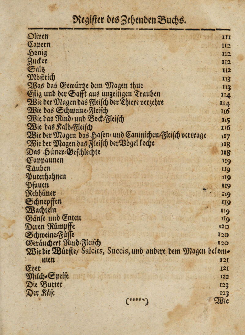 SKe#er &eS3e(jen&cn23uc(}& Ölinett m ßapern ii2 4>ontg 112 gucfet ■./ ii2 @Cll§ 112 «mòftrid& il3 SBaé baé @enwr£e bem 93?agen tfjtie nj @fng unb bet @afft aué unjeitigen Trauben 114 SBie bet Ziagen baé Sleifcfc bet $biere »erse^tc 114 *2Bie baé ©cf)n5ei»e>g!eifcb 116 <2Bie baé 9Rinb'/unb $5ocf*3leifdb 115 2ßie bcté Äalb^kifd) 116 Söie bet Klagen bcré $afem unb ©aninic^en^let j'cf) »ertrage 117 3Bie bet $ìagen baé 5!eif<$ betSJbgel foc&e 11g S«6 |>üner<®efcblec|te 118 Cappaunen 119 tauben 119 ^Puter^a^nett > 119 Pfauen «19 «Kebbünet x ;i9 ©c&nepffeu «9 SBadjteln 119 ©dnfe unb ©ttett »19 Seren üiiümpffe »20 ©d}roeine*3iifje iao ©etau^ert 9Rinb'5(eifc& 120 SBiebieSButfte/ Salcits, Succis,unb imbeve bem 9ö?agen befom* men 121 <5per i2i 9Jlüc&'®peife ,, 122 Sie 53uttet 125 Sev $dfc 123 0****) SSBie